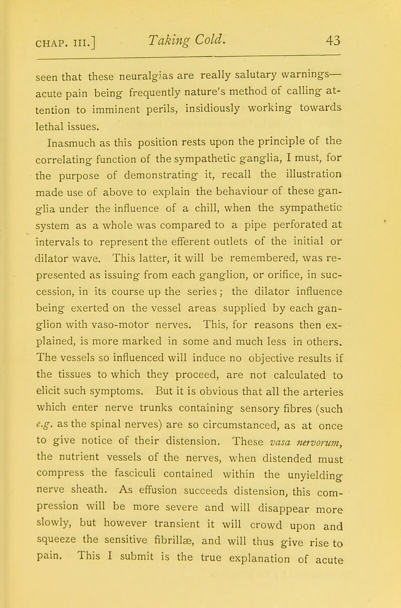 seen that these neuralgias are really salutary warnings— acute pain being frequently nature's method of calling at- tention to imminent perils, insidiously working towards lethal issues. Inasmuch as this position rests upon the principle of the correlating function of the sympathetic ganglia, I must, for the purpose of demonstrating it, recall the illustration made use of above to explain the behaviour of these gan- glia under the influence of a chill, when the sympathetic system as a whole was compared to a pipe perforated at intervals to represent the efferent outlets of the initial or dilator wave. This latter, it will be remembered, was re- presented as issuing from each ganglion, or orifice, in suc- cession, in its course up the series; the dilator influence being exerted on the vessel areas supplied by each gan- glion with vaso-motor nerves. This, for reasons then ex- plained, is more marked in some and much less in others. The vessels so influenced will induce no objective results if the tissues to which they proceed, are not calculated to elicit such symptoms. But it is obvious that all the arteries which enter nerve trunks containing sensory fibres (such e.g. as the spinal nerves) are so circumstanced, as at once to give notice of their distension. These vasa nervoruniy the nutrient vessels of the nerves, when distended must compress the fasciculi contained within the unyielding nerve sheath. As effusion succeeds distension, this com- pression will be more severe and will disappear more slowly, but however transient it will crowd upon and squeeze the sensitive fibrillae, and will thus give rise to pain. This I submit is the true explanation of acute