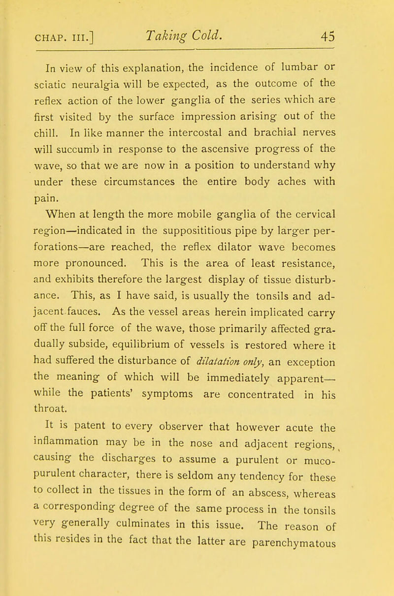 In view of this explanation, the incidence of lumbar or sciatic neuralgia will be expected, as the outcome of the reflex action of the lower ganglia of the series which are first visited by the surface impression arising out of the chill. In like manner the intercostal and brachial nerves will succumb in response to the ascensive progress of the wave, so that we are now in a position to understand why under these circumstances the entire body aches with pain. When at length the more mobile ganglia of the cervical region—indicated in the supposititious pipe by larger per- forations—are reached, the reflex dilator wave becomes more pronounced. This is the area of least resistance, and exhibits therefore the largest display of tissue disturb- ance. This, as I have said, is usually the tonsils and ad- jacent, fauces. As the vessel areas herein implicated carry off the full force of the wave, those primarily affected gra- dually subside, equilibrium of vessels is restored where it had suffered the disturbance of dilatation only, an exception the meaning of which will be immediately apparent— while the patients' symptoms are concentrated in his throat. It is patent to every observer that however acute the inflammation may be in the nose and adjacent regions, ^ causing the discharges to assume a purulent or muco- purulent character, there is seldom any tendency for these to collect in the tissues in the form of an abscess, whereas a corresponding degree of the same process in the tonsils very generally culminates in this issue. The reason of this resides in the fact that the latter are parenchymatous