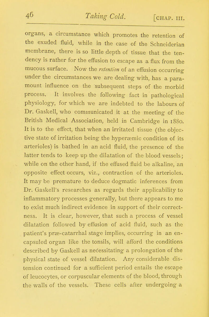 org-ans, a circumstance which promotes the retention of the exuded fluid, while in the case of the Schneiderian membrane, there is so little depth of tissue that the ten- dency is rather for the eff'usion to escape as a flux from the mucous surface. Now the retention of an eff'usion occurring under the circumstances we are dealing- with, has a para- mount influence on the subsequent steps of the morbid process. It involves the following fact in pathological physiology, for which we are indebted to the labours of Dr. Gaskell, who communicated it at the meeting of the British Medical Association, held in Cambridge in i8So. It is to the effect, that when an irritated tissue (the objec- tive state of irritation being the hypersemic condition of its arterioles) is bathed in an acid fluid, the presence of the latter tends to keep up the dilatation of the blood vessels; while on the other hand, if the effused fluid be alkaline, an opposite effect occurs, viz., contraction of the arterioles. It may be premature to deduce dogmatic inferences from Dr. Gaskell's researches as regards their applicabihty to inflammatory processes generally, but there appears to me to exist much indirect evidence in support of their correct- ness. It is clear, however, that such a process of vessel dilatation followed by effusion of acid fluid, such as the patient's pras-catarrhal stage implies, occurring in an en- capsuled organ like the tonsils, will afford the conditions described by Gaskell as necessitating a prolongation of the physical state of vessel dilatation. Any considerable dis- tension continued for a sufficient period entails the escape of leucocytes, or corpuscular elements of the blood, through the walls of the vessels. These cells after undergoing a