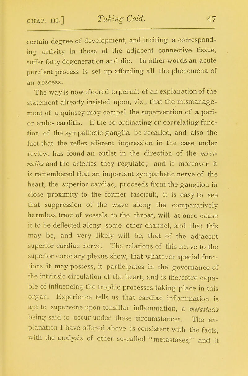 certain degree of development, and inciting- a correspond- ino- activity in those of the adjacent connective tissue, suffer fatty degeneration and die. In other words an acute purulent process is set up affording all the phenomena of an abscess. The way is now cleared to permit of an explanation of the statement already insisted upon, viz., that the mismanage- ment of a quinsey may compel the supervention of a peri- or endo- carditis. If the co-ordinating or correlating func- tion of the sympathetic ganglia be recalled, and also the fact that the reflex efferent impression in the case under review, has found an outlet in the direction of the nervi- molles and the arteries they regulate; and if moreover it is remembered that an important sympathetic nerve of the heart, the superior cardiac, proceeds from the ganglion in close proximity to the former fasciculi, it is easy to see that suppression of the wave along the comparatively harmless tract of vessels to the throat, will at once cause it to be deflected along some other channel, and that this may be, and very likely will be, that of the adjacent superior cardiac nerve. The relations of this nerve to the superior coronary plexus show, that whatever special func- tions it may possess, it participates in the governance of the intrinsic circulation of the heart, and is therefore capa- ble of influencing the trophic processes taking place in this organ. Experience tells us that cardiac inflammation is apt to supervene upon tonsillar inflammation, a metastasis being said to occur under these circumstances. The ex- planation I have ofl'ered above is consistent with the facts, with the analysis of other so-called metastases, and it