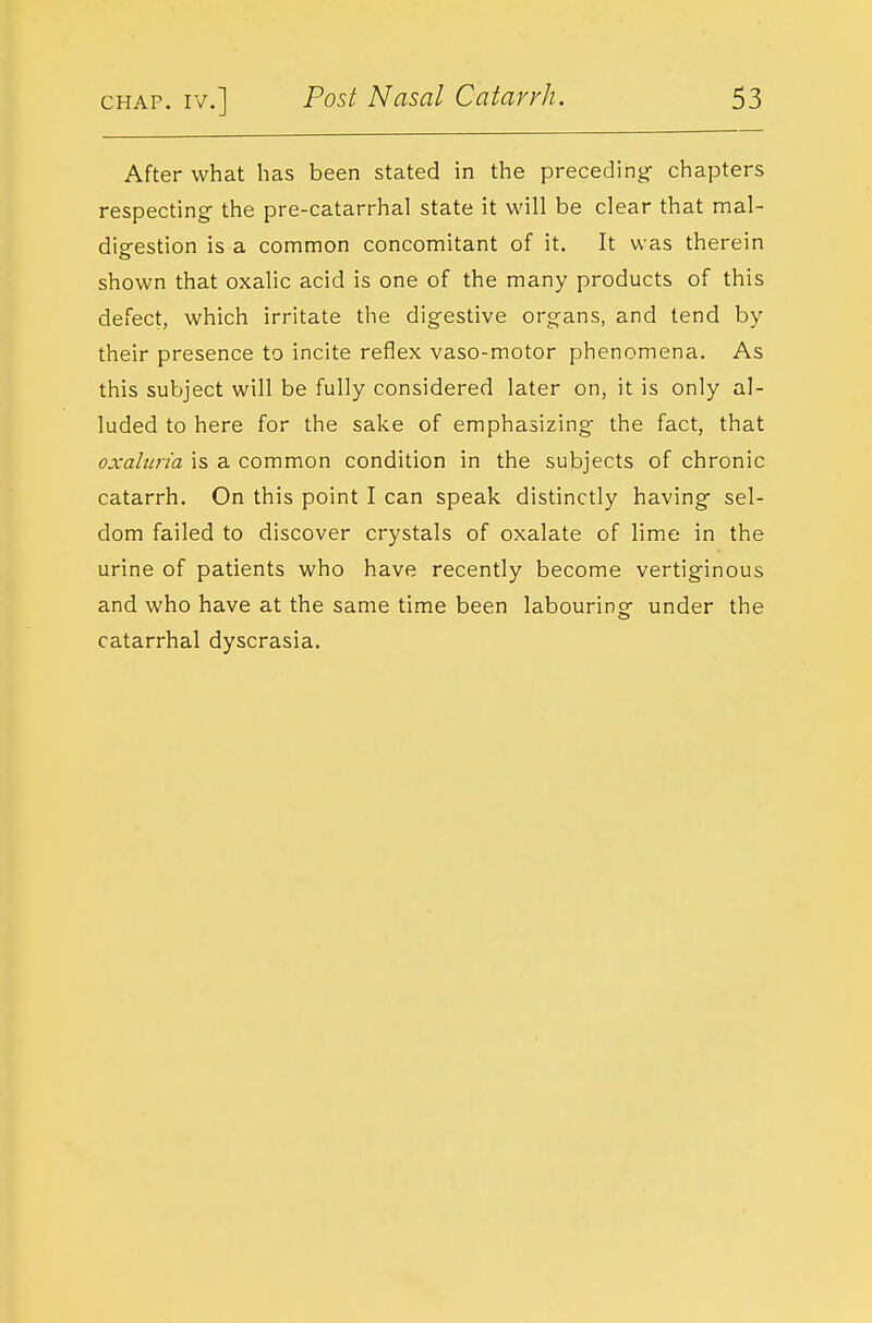 After what has been stated in the preceding- chapters respecting the pre-catarrhal state it will be clear that mal- disrestion is a common concomitant of it. It was therein shown that oxalic acid is one of the many products of this defect, which irritate the digestive organs, and tend by their presence to incite reflex vaso-motor phenomena. As this subject will be fully considered later on, it is only al- luded to here for the sake of emphasizing the fact, that oxaliiria is a common condition in the subjects of chronic catarrh. On this point I can speak distinctly having sel- dom failed to discover crystals of oxalate of lime in the urine of patients who have recently become vertiginous and who have at the same time been labouring under the catarrhal dyscrasia.