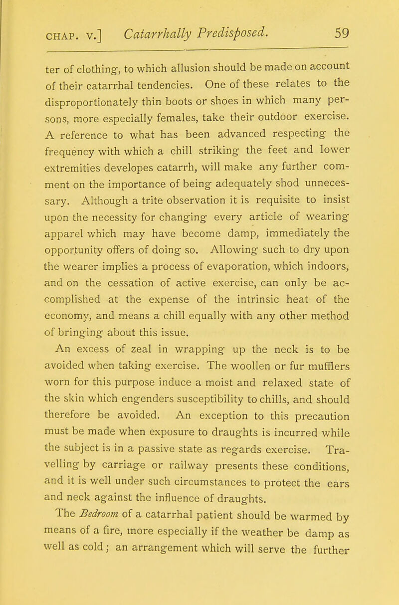 ter of clothing-, to which allusion should be made on account of their catarrhal tendencies. One of these relates to the disproportionately thin boots or shoes in which many per- sons, more especially females, take their outdoor exercise. A reference to what has been advanced respecting- the frequency with which a chill striking the feet and lower extremities developes catarrh, will make any further com- ment on the importance of being- adequately shod unneces- sary. Although a trite observation it is requisite to insist upon the necessity for changing every article of wearing- apparel which may have become damp, immediately the opportunity offers of doing so. Allowing such to dry upon the wearer implies a process of evaporation, which indoors, and on the cessation of active exercise, can only be ac- complished at the expense of the intrinsic heat of the economy, and means a chill equally with any other method of bringing about this issue. An excess of zeal in wrapping up the neck is to be avoided when taking exercise. The woollen or fur mufflers worn for this purpose induce a moist and relaxed state of the skin which engenders susceptibility to chills, and should therefore be avoided. An exception to this precaution must be made when exposure to draughts is incurred while the subject is in a passive state as regards exercise. Tra- velling by carriage or railway presents these conditions, and it is well under such circumstances to protect the ears and neck against the influence of draughts. The Bedroom of a catarrhal patient should be warmed by means of a fire, more especially if the weather be damp as well as cold; an arrangement which will serve the further
