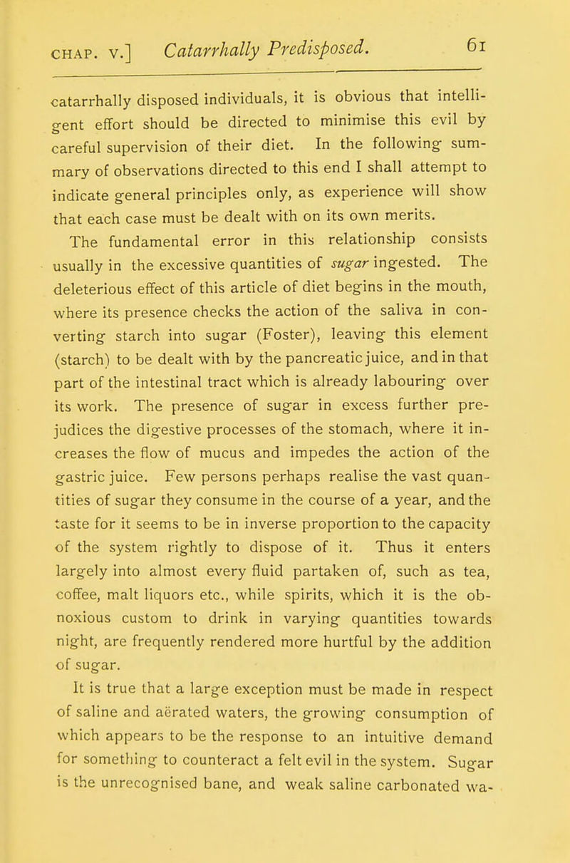 catarrhally disposed individuals, it is obvious that intelli- o-ent effort should be directed to minimise this evil by careful supervision of their diet. In the following- sum- mary of observations directed to this end I shall attempt to indicate general principles only, as experience show that each case must be dealt with on its own merits. The fundamental error in this relationship consists usually in the excessive quantities of sugar ingested. The deleterious effect of this article of diet begins in the mouth, where its presence checks the action of the saliva in con- verting starch into sugar (Foster), leaving this element (starch) to be dealt with by the pancreatic juice, and in that part of the intestinal tract which is already labouring over its work. The presence of sugar in excess further pre- judices the digestive processes of the stomach, where it in- creases the flow of mucus and impedes the action of the gastric juice. Few persons perhaps realise the vast quan- tities of sugar they consume in the course of a year, and the taste for it seems to be in inverse proportion to the capacity of the system rightly to dispose of it. Thus it enters largely into almost every fluid partaken of, such as tea, coffee, malt liquors etc., while spirits, which it is the ob- noxious custom to drink in varying quantities towards night, are frequently rendered more hurtful by the addition of sugar. It is true that a large exception must be made in respect of saline and aerated waters, the growing consumption of which appears to be the response to an intuitive demand for something to counteract a felt evil in the system. Sugar is the unrecognised bane, and weak saline carbonated wa-