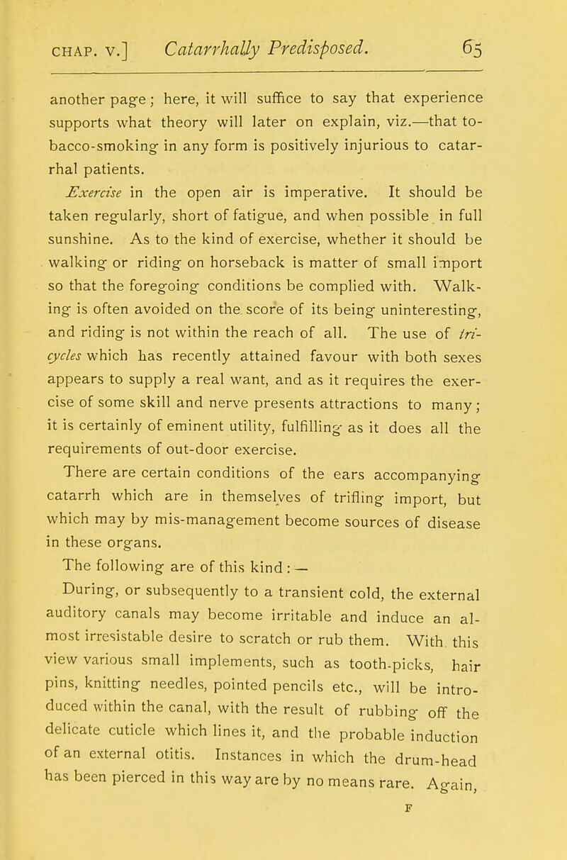 another page; here, it will suffice to say that experience supports what theory will later on explain, viz.—that to- bacco-smoking in any form is positively injurious to catar- rhal patients. Exercise in the open air is imperative. It should be taken regularly, short of fatigue, and when possible in full sunshine. As to the kind of exercise, whether it should be walking or riding on horseback is matter of small import so that the foregoing conditions be complied with. Walk- ing is often avoided on the. score of its being uninteresting, and riding is not within the reach of all. The use of tri- cycles which has recently attained favour with both sexes appears to supply a real want, and as it requires the exer- cise of some skill and nerve presents attractions to many ; it is certainly of eminent utility, fulfilHng as it does all the requirements of out-door exercise. There are certain conditions of the ears accompanying catarrh which are in themselves of trifling import, but which may by mis-management become sources of disease in these organs. The following are of this kind : — During, or subsequently to a transient cold, the external auditory canals may become irritable and induce an al- most irresistable desire to scratch or rub them. With this view various small implements, such as tooth-picks, hair pins, knitting needles, pointed pencils etc., will be intro- duced within the canal, with the result of rubbing off the delicate cuticle which lines it, and the probable induction of an external otitis. Instances in which the drum-head has been pierced in this way are by no means rare. Again, F