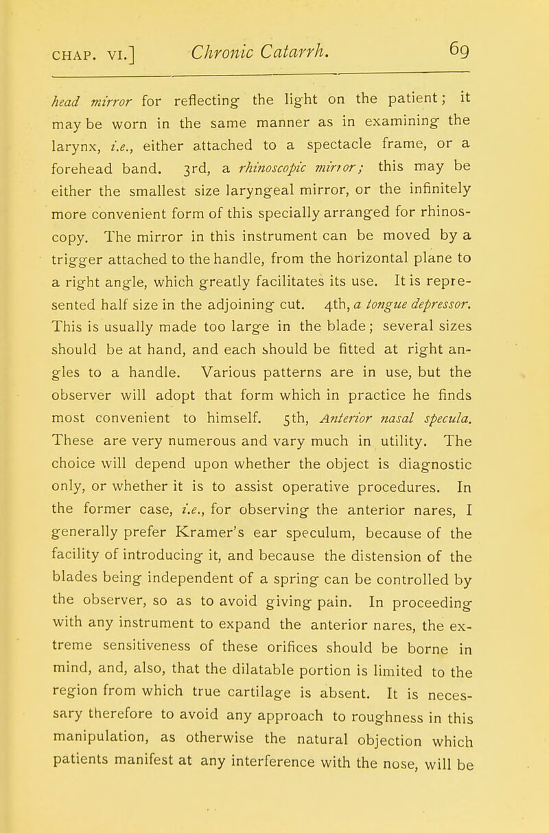 head mirror for reflecting the light on the patient; it may be worn in the same manner as in examining- the larynx, i.e., either attached to a spectacle frame, or a forehead band. 3rd, a rhitioscopic mirror; this may be either the smallest size laryngeal mirror, or the infinitely more convenient form of this specially arranged for rhinos- copy. The mirror in this instrument can be moved by a trigger attached to the handle, from the horizontal plane to a right angle, which greatly facilitates its use. It is repre- sented half size in the adjoining cut, 4th, a tongue depressor. This is usually made too large in the blade; several sizes should be at hand, and each should be fitted at right an- gles to a handle. Various patterns are in use, but the observer will adopt that form which in practice he finds most convenient to himself. 5th, Anterior nasal specula. These are very numerous and vary much in utility. The choice will depend upon whether the object is diagnostic only, or whether it is to assist operative procedures. In the former case, i.e., for observing the anterior nares, I generally prefer Kramer's ear speculum, because of the facility of introducing it, and because the distension of the blades being independent of a spring can be controlled by the observer, so as to avoid giving pain. In proceeding with any instrument to expand the anterior nares, the ex- treme sensitiveness of these orifices should be borne in mind, and, also, that the dilatable portion is limited to the region from which true cartilage is absent. It is neces- sary therefore to avoid any approach to roughness in this manipulation, as otherwise the natural objection which patients manifest at any interference with the nose, will be