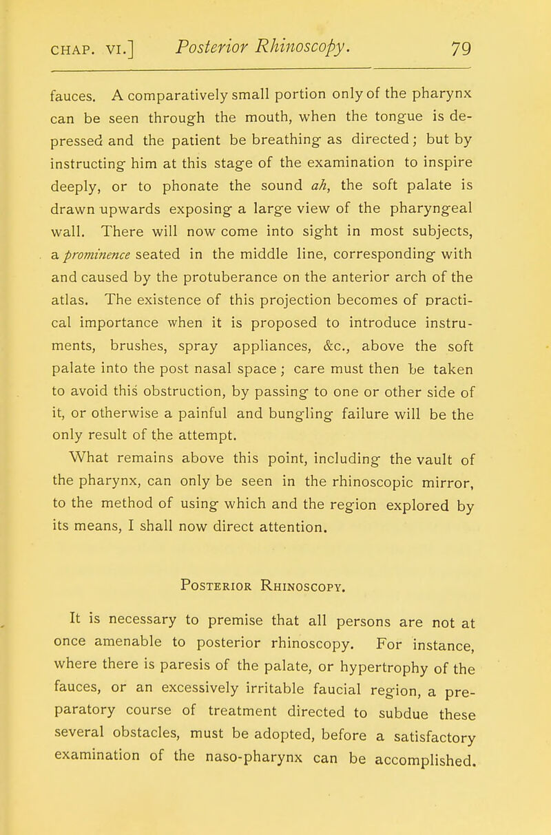 fauces. A comparatively small portion only of the pharynx can be seen through the mouth, when the tongue is de- pressed and the patient be breathing- as directed; but by instructing him at this stage of the examination to inspire deeply, or to phonate the sound ah, the soft palate is drawn upwards exposing a large view of the pharyngeal wall. There will now come into sight in most subjects, a prominence seated in the middle line, corresponding with and caused by the protuberance on the anterior arch of the atlas. The existence of this projection becomes of practi- cal importance when it is proposed to introduce instru- ments, brushes, spray appliances, &c., above the soft palate into the post nasal space ; care must then he taken to avoid this obstruction, by passing to one or other side of it, or otherwise a painful and bungling failure will be the only result of the attempt. What remains above this point, including the vault of the pharynx, can only be seen in the rhinoscopic mirror, to the method of using which and the region explored by its means, I shall now direct attention. Posterior Rhinoscopy. It is necessary to premise that all persons are not at once amenable to posterior rhinoscopy. For instance, where there is paresis of the palate, or hypertrophy of the fauces, or an excessively irritable faucial region, a pre- paratory course of treatment directed to subdue these several obstacles, must be adopted, before a satisfactory examination of the naso-pharynx can be accomplished.