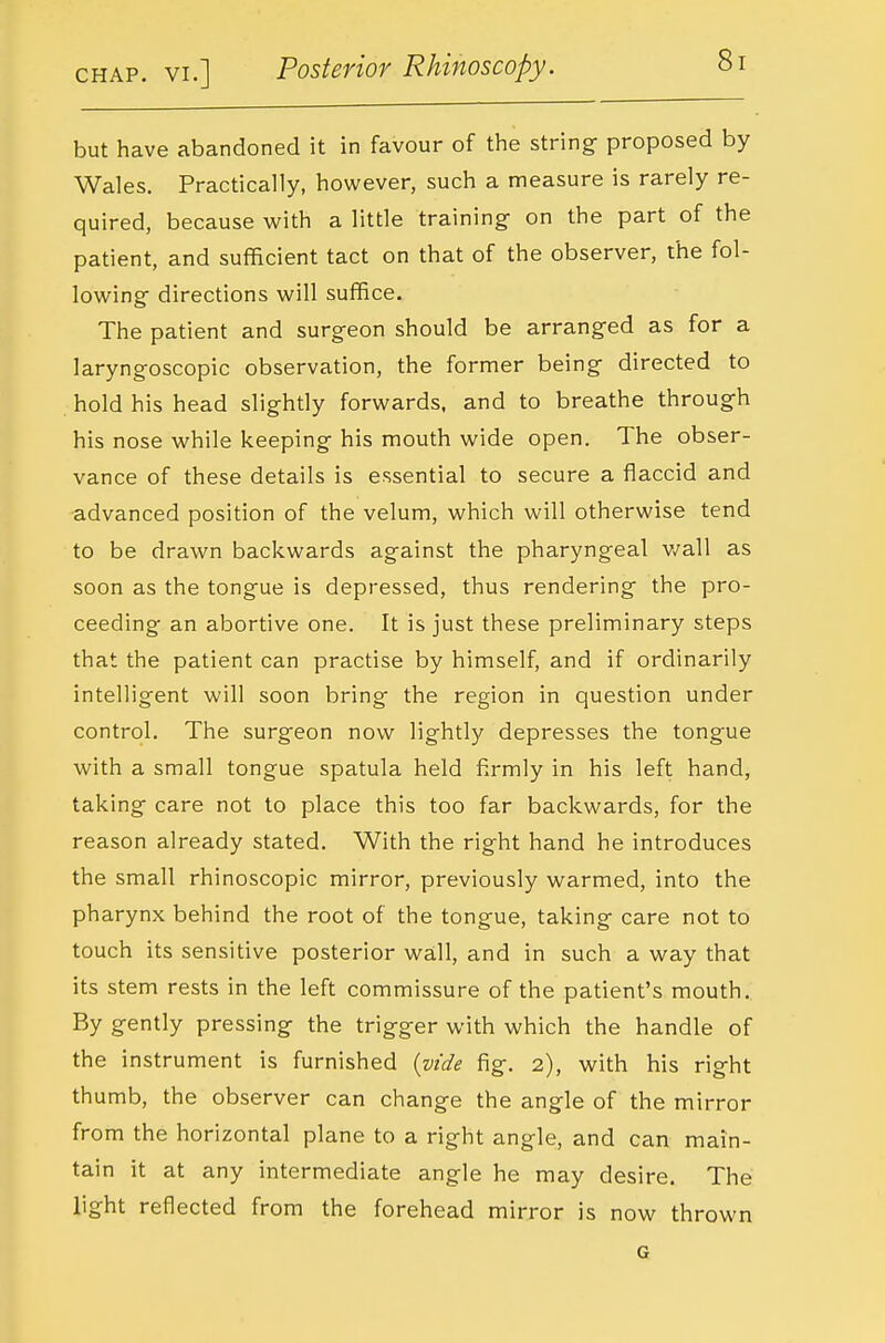 but have abandoned it in favour of the string- proposed by Wales. Practically, however, such a measure is rarely re- quired, because with a little training- on the part of the patient, and sufficient tact on that of the observer, the fol- lowing directions will suffice. The patient and surgeon should be arranged as for a laryngoscopic observation, the former being directed to hold his head slightly forwards, and to breathe through his nose while keeping his mouth wide open. The obser- vance of these details is essential to secure a flaccid and •advanced position of the velum, which will otherwise tend to be drawn backwards against the pharyngeal v/all as soon as the tongue is depressed, thus rendering the pro- ceeding an abortive one. It is just these preliminary steps that the patient can practise by himself, and if ordinarily intelligent will soon bring the region in question under control. The surgeon now lightly depresses the tongue with a small tongue spatula held firmly in his left hand, taking care not to place this too far backwards, for the reason already stated. With the right hand he introduces the small rhinoscopic mirror, previously warmed, into the pharynx behind the root of the tongue, taking care not to touch its sensitive posterior wall, and in such a way that its stem rests in the left commissure of the patient's mouth. By gently pressing the trigger with which the handle of the instrument is furnished {vide fig. 2), with his right th umb, the observer can change the angle of the mirror from the horizontal plane to a right angle, and can main- tain it at any intermediate angle he may desire. The light reflected from the forehead mirror is now thrown G