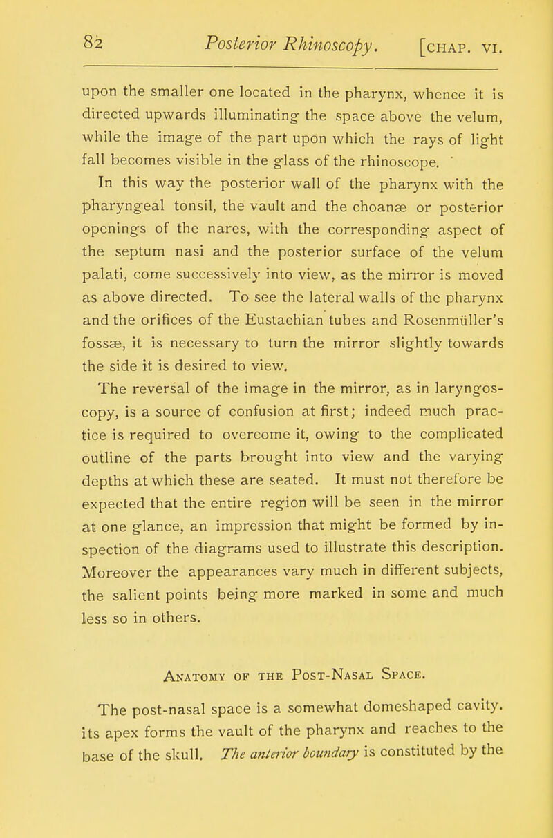 upon the smaller one located in the pharynx, whence it is directed upwards illuminating^ the space above the velum, while the image of the part upon which the rays of light fall becomes visible in the glass of the rhinoscope. ' In this way the posterior wall of the pharynx with the pharyngeal tonsil, the vault and the choanae or posterior openings of the nares, with the corresponding aspect of the septum nasi and the posterior surface of the velum palati, come successively into view, as the mirror is moved as above directed. To see the lateral walls of the pharynx and the orifices of the Eustachian tubes and Rosenmiiller's fossse, it is necessary to turn the mirror slightly towards the side it is desired to view. The reversal of the image in the mirror, as in laryngos- copy, is a source of confusion at first; indeed much prac- tice is required to overcome it, owing to the complicated outline of the parts brought into view and the varying depths at which these are seated. It must not therefore be expected that the entire region will be seen in the mirror at one glance, an impression that might be formed by in- spection of the diagrams used to illustrate this description. Moreover the appearances vary much in different subjects, the salient points being more marked in some and much less so in others. Anatomy of the Post-Nasal Space. The post-nasal space is a somewhat domeshaped cavity, its apex forms the vault of the pharynx and reaches to the base of the skull. The anterior boundary is constituted by the