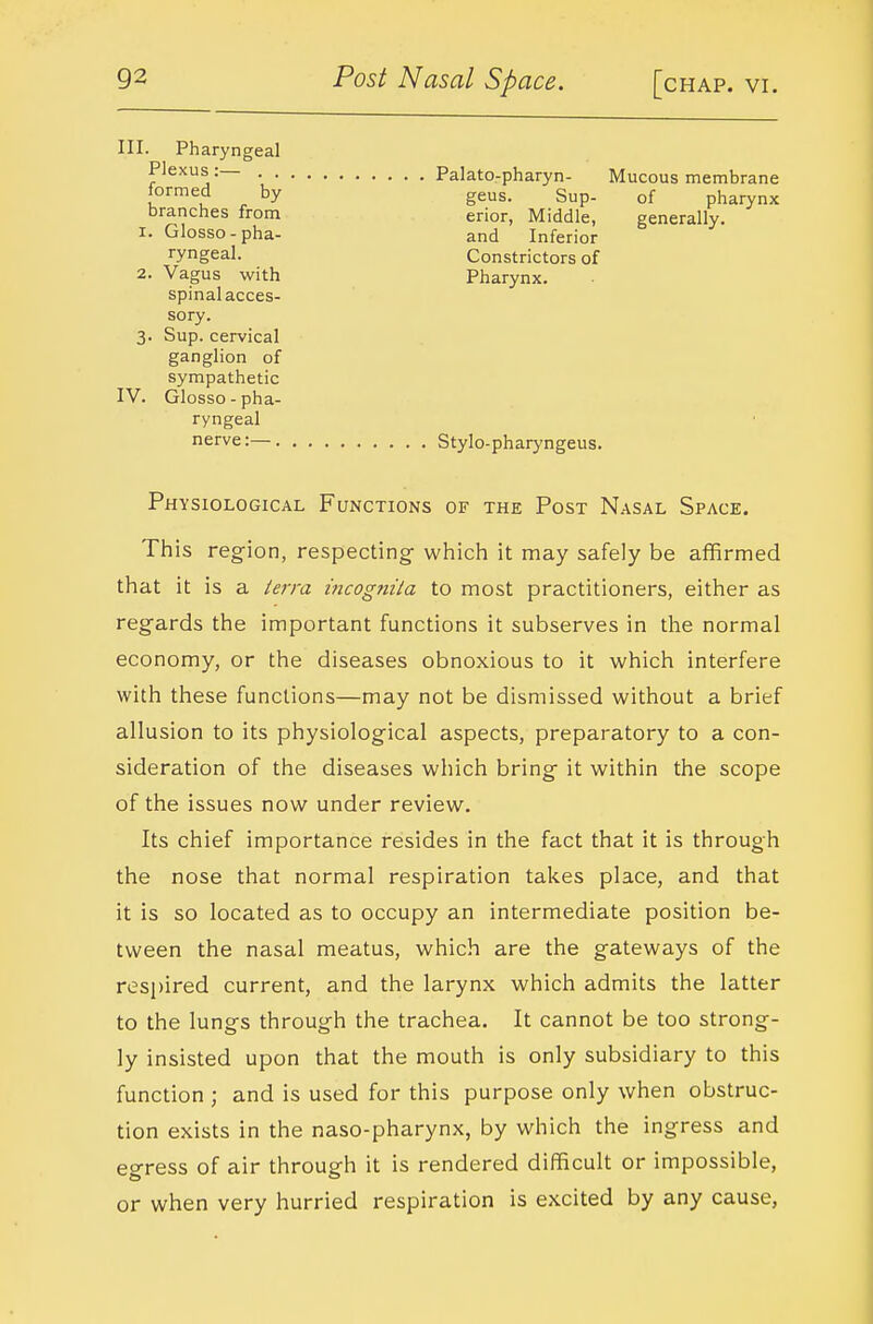 III. Pharyngeal Plexus :— . . Palato-pharyn- Mucous membrane geus. Sup- of pharynx erior, Middle, generally, and Inferior Constrictors of Pharynx. formed by branches from I. Glosso - pha- ryngeal. 2. Vagus with spinal acces- sory. 3. Sup. cervical ganglion of sympathetic IV. Glosso-pha- ryngeal nerve:— Stylo-pharyngeus. Physiological Functions of the Post Nasal Space. This region, respecting- which it may safely be affirmed that it is a lerra mcognila to most practitioners, either as regards the important functions it subserves in the normal economy, or the diseases obnoxious to it which interfere with these functions—may not be dismissed without a brief allusion to its physiological aspects, preparatory to a con- sideration of the diseases which bring it within the scope of the issues now under review. Its chief importance resides in the fact that it is through the nose that normal respiration takes place, and that it is so located as to occupy an intermediate position be- tween the nasal meatus, which are the gateways of the respired current, and the larynx which admits the latter to the lungs through the trachea. It cannot be too strong- ly insisted upon that the mouth is only subsidiary to this function ; and is used for this purpose only when obstruc- tion exists in the naso-pharynx, by which the ingress and egress of air through it is rendered difficult or impossible, or when very hurried respiration is excited by any cause,