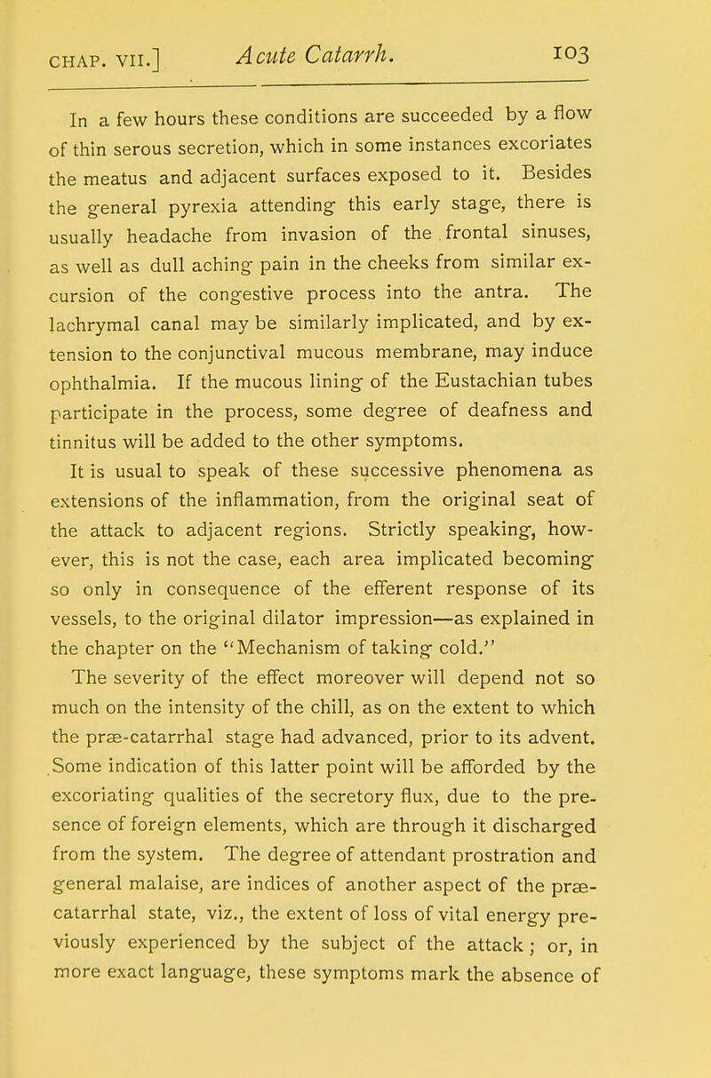 In a few hours these conditions are succeeded by a flow of thin serous secretion, which in some instances excoriates the meatus and adjacent surfaces exposed to it. Besides the general pyrexia attending- this early stage, there is usually headache from invasion of the . frontal sinuses, as well as dull aching pain in the cheeks from similar ex- cursion of the congestive process into the antra. The lachrymal canal may be similarly implicated, and by ex- tension to the conjunctival mucous membrane, may induce ophthalmia. If the mucous lining of the Eustachian tubes participate in the process, some degree of deafness and tinnitus will be added to the other symptoms. It is usual to speak of these successive phenomena as extensions of the inflammation, from the original seat of the attack to adjacent regions. Strictly speaking, how- ever, this is not the case, each area implicated becoming so only in consequence of the efferent response of its vessels, to the original dilator impression—as explained in the chapter on the Mechanism of taking cold. The severity of the effect moreover will depend not so much on the intensity of the chill, as on the extent to which the prae-catarrhal stage had advanced, prior to its advent. Some indication of this latter point will be afforded by the excoriating qualities of the secretory flux, due to the pre- sence of foreign elements, which are through it discharged from the system. The degree of attendant prostration and general malaise, are indices of another aspect of the prse- catarrhal state, viz., the extent of loss of vital energy pre- viously experienced by the subject of the attack; or, in more exact language, these symptoms mark the absence of