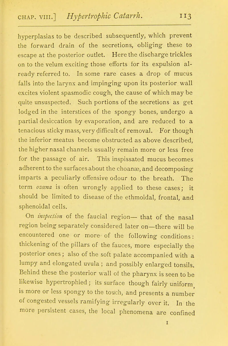 hyperplasias to be described subsequently, which prevent the forward drain of the secretions, obliging- these to escape at the posterior outlet. Here the discharge trickles on to the velum exciting those efforts for its expulsion al- ready referred to. In some rare cases a drop of mucus falls into the larynx and impinging upon its posterior wall excites violent spasmodic cough, the cause of which may be quite unsuspected. Such portions of the secretions as get lodged in the interstices of the spongy bones, undergo a partial desiccation by evaporation, and are reduced to a tenacious sticky mass, very difficult of removal. For though the inferior meatus become obstructed as above described, the higher nasal channels usually remain more or less free for the passage of air. This inspissated mucus becomes adherent to the surfaces about the choanae, and decomposing imparts a peculiarly offensive odour to the breath. The term ozcena is often wrongly applied to these cases; it should be limited to disease of the ethmoidal, frontal, and sphenoidal cells. On inspeciion of the faucial region— that of the nasal region being separately considered later on—there will be encountered one or more of the following conditions: thickening of the pillars of the fauces, more especially the posterior ones ; also of the soft palate accompanied with a lumpy and elongated uvula ; and possibly enlarged tonsils. Behind these the posterior wall of the pharynx is seen to be likewise hypertrophied ; its surface though fairly uniform is more or less spongy to the touch, and presents a number of congested vessels ramifying irregularly over it. In the more persistent cases, the local phenomena are confined I