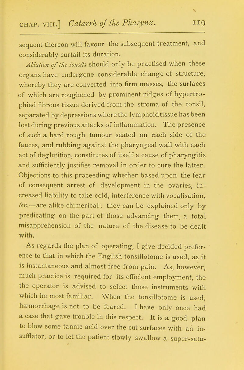 sequent thereon will favour the subsequent treatment, and considerably curtail its duration. Ablation of the tonsils should only be practised when these org-ans have undergone considerable chang-e of structure, whereby they are converted into firm masses, the surfaces of which are roughened by prominent ridges of hypertro- phied fibrous tissue derived from the stroma of the tonsil, separated by depressions where the lymphoid tissue hasbeen lost during- previous attacks of inflammation. The presence of such a hard rough tumour seated on each side of the fauces, and rubbing ag-ainst the pharyngeal wall with each act of deglutition, constitutes of itself a cause of pharyngitis and sufficiently justifies removal in order to cure the latter. Objections to this proceeding whether based upon the fear of consequent arrest of development in the ovaries, in- creased liability to take cold, interference with vocalisation, &c.—are alike chimerical; they can be explained only by predicating- on the part of those advancing- them, a total misapprehension of the nature of the disease to be dealt with. As regards the plan of operating, I give decided prefer- ence to that in which the English tonsillotome is used, as it is instantaneous and almost free from pain. As, however, much practice is required for its efficient employment, the the operator is advised to select those instruments with which he most familiar. When the tonsillotome is used, haemorrhage is not to be feared. I have only once had a case that gave trouble in this respect. It is a good plan to blow some tannic acid over the cut surfaces with an in- sufflator, or to let the patient slowly swallow a super-satu-