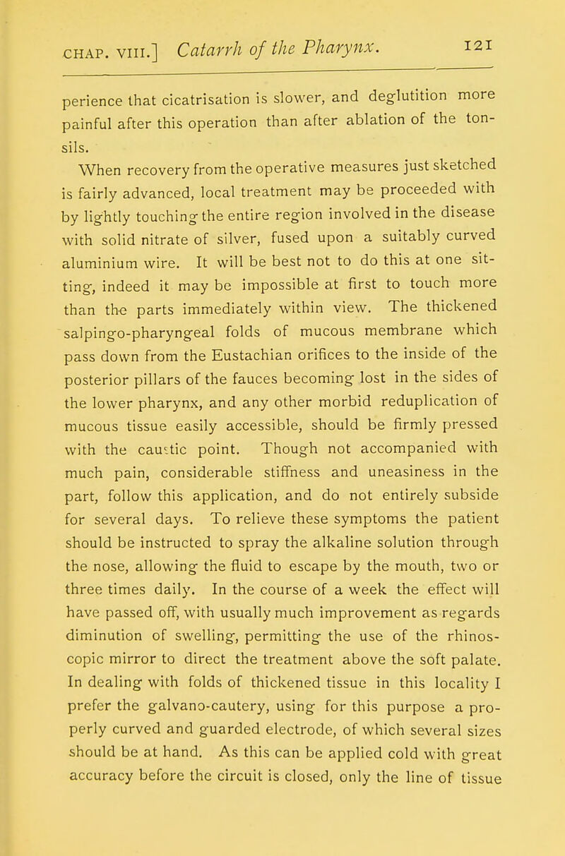 perience that cicatrisation is slower, and deglutition more painful after this operation than after ablation of the ton- sils. When recovery from the operative measures just sketched is fairly advanced, local treatment may be proceeded with by lightly touching the entire region involved in the disease with solid nitrate of silver, fused upon a suitably curved aluminium wire. It will be best not to do this at one sit- ting, indeed it may be impossible at first to touch more than the parts immediately within view. The thickened salpingo-pharyngeal folds of mucous membrane which pass down from the Eustachian orifices to the inside of the posterior pillars of the fauces becoming lost in the sides of the lower pharynx, and any other morbid reduplication of mucous tissue easily accessible, should be firmly pressed with the cauitic point. Though not accompanied with much pain, considerable stiffness and uneasiness in the part, follow this application, and do not entirely subside for several days. To relieve these symptoms the patient should be instructed to spray the alkaline solution through the nose, allowing the fluid to escape by the mouth, two or three times daily. In the course of a week the effect will have passed off, with usually much improvement as regards diminution of swelling, permitting the use of the rhinos- copic mirror to direct the treatment above the soft palate. In dealing with folds of thickened tissue in this locality I prefer the galvano-cautery, using for this purpose a pro- perly curved and guarded electrode, of which several sizes should be at hand. As this can be applied cold with great accuracy before the circuit is closed, only the line of tissue