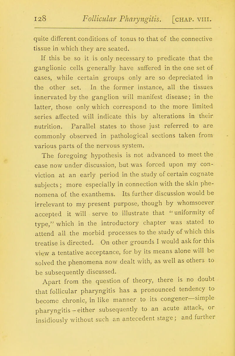 quite different conditions of tonus to that of the connective tissue in which they are seated. If this be so it is only necessary to predicate that the ganghonic cells generally have suffered in the one set of cases, while certain groups only are so depreciated in the other set. In the former instance, all the tissues innervated by the ganglion will manifest disease; in the latter, those only which correspond to the more limited series affected will indicate this by alterations in their nutrition. Parallel states to those just referred to are commonly observed in pathological sections taken from various parts of the nervous system. The foregoing hypothesis is not advanced to meet the case now under discussion, but was forced upon my con- viction at an early period in the study of certain cognate subjects ; more especially in connection with the skin phe- nomena of the exanthems. Its further discussion would be irrelevant to my present purpose, though by whomsoever accepted it will serve to illustrate that uniformity of type, which in the introductory chapter was stated to attend all the morbid processes to the study of which this treatise is directed. On other grounds I would ask for this view a tentative acceptance, for by its means alone will be solved the phenomena now dealt with, as well as others to be subsequently discussed. Apart from the question of theory, there is no doubt that follicular pharyngitis has a pronounced tendency to become chronic, in like manner to its congener—simple pharyngitis-either subsequently to an acute attack, or insidiously without such an antecedent stage; and further