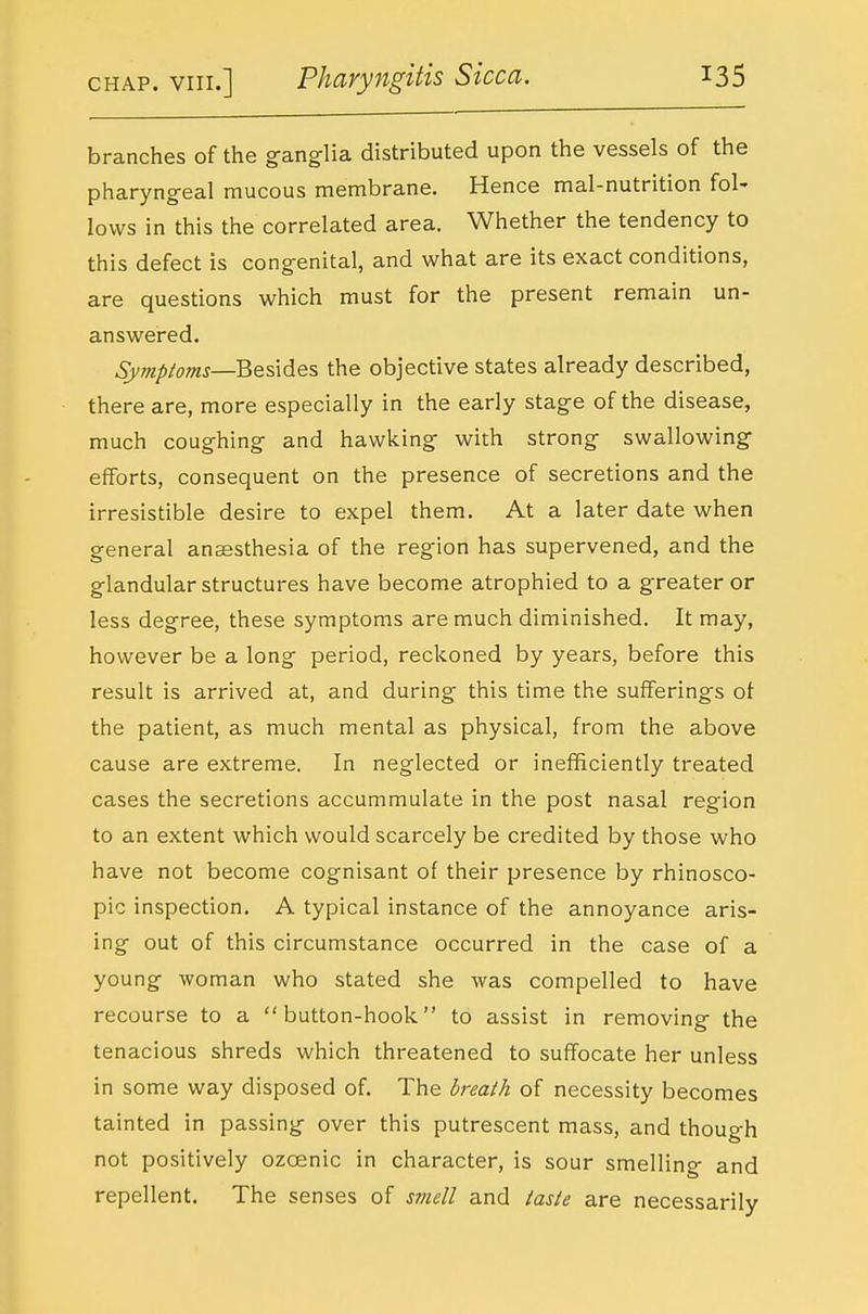 branches of the ganglia distributed upon the vessels of the pharyngeal mucous membrane. Hence mal-nutrition fol- lows in this the correlated area. Whether the tendency to this defect is congenital, and what are its exact conditions, are questions which must for the present remain un- answered. Symptoms—Besides, the objective states already described, there are, more especially in the early stage of the disease, much coughing and hawking with strong swallowing efforts, consequent on the presence of secretions and the irresistible desire to expel them. At a later date when general anaesthesia of the region has supervened, and the glandular structures have become atrophied to a greater or less degree, these symptoms are much diminished. It may, however be a long period, reckoned by years, before this result is arrived at, and during this time the sufferings oi the patient, as much mental as physical, from the above cause are extreme. In neglected or inefficiently treated cases the secretions accummulate in the post nasal region to an extent which would scarcely be credited by those who have not become cognisant of their presence by rhinosco- pic inspection, A typical instance of the annoyance aris- ing out of this circumstance occurred in the case of a young woman who stated she was compelled to have recourse to a button-hook to assist in removing the tenacious shreds which threatened to suffocate her unless in some way disposed of. The breath of necessity becomes tainted in passing over this putrescent mass, and though not positively ozoenic in character, is sour smelling and repellent. The senses of svtell and taste are necessarily