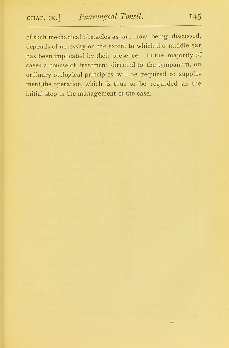 of such mechanical obstacles as are now being- discussed, depends of necessity on the extent to which the middle ear has been implicated by their presence. In the majority of cases a course of treatment directed to the tympanum, on ordinary otological principles, will be required to supple- ment, the operation, which is thus to be reg-arded as the initial step in the management of the case. L