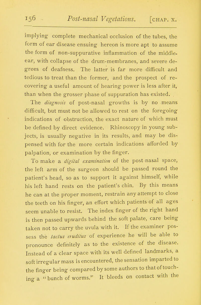 implying- complete mechanical occlusion of the tubes, the form of ear disease ensuing- hereon is more apt to assume the form of non-suppurative inflammation of the middle- ear, with collapse of the drum.-membranes, and severe de- grees of deafness. The latter is far more difficult and tedious to treat than the former, and the prospect of re- covering- a useful amount of hearing power is less after it, than when the grosser phase of suppuration has existed. , The diagnosis of post-nasal growths is by no means difficult, but must not be allowed to rest on the foregoing- indications of obstruction, the exact nature of which must be defined by direct evidence. Rhinoscopy in young sub- jects, is usually negative in its results, and may be dis- pensed with for the more certain indications afforded by palpation, or examination by the finger. To make a digital examination of the post nasal space, the left arm of the surgeon should be passed round the patient's head, so as to support it against himself, while his left hand rests on the patient's chin. By this means he can at the proper moment, restrain any attempt to close the teeth on his finger, an effort which patients of all ages seem unable to resist. The index finger of the right hand is then passed upwards behind the soft palate, care being taken not to carry the uvula with it. If the examiner pos- sess the iactus eruditus of experience he will be able to pronounce definitely as to the existence of the disease. Instead of a clear space with its well defined landmarks, a soft irregular mass is encountered, the sensation imparted to the finger being compared by some authors to that of touch- ino- a  bunch of worms. It bleeds on contact with the