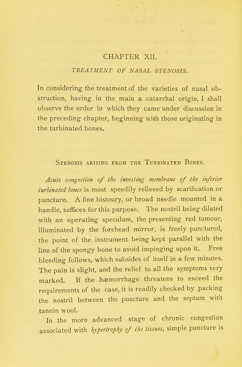 TREATMENT OF NASAL STENOSIS. In considering^ the treatment of the varieties of nasal ob- struction, having in the main a catarrhal origin, I shall observe the order in which they came under discussion in the preceding chapter, beginning with those originating in the turbinated bones. Stenosis arising from the Turbinated Bones. AcuU congestion of the investing membrane of the inferior turbinated bones is most speedily relieved by scarification or puncture. A fine bistoury, or broad needle mounted in a handle, suflBces for this purpose. The nostril being dilated with an operating speculum, the presenting red tumour, illuminated by the forehead mirror, is freely punctured, the point of the instrument being kept parallel with the line of the spongy bone to avoid impinging upon it. Free bleeding follows, which subsides of itself in a few minutes. The pain is slight, and the relief to all the symptoms very marked. If the hsemorrhage threatens to exceed the requirements of the case, it is readily checked by packing the nostril between the puncture and the septum with tannin wool. In the more advanced stage of chronic congestion associated with hypertrophy of the tissues, simple puncture is