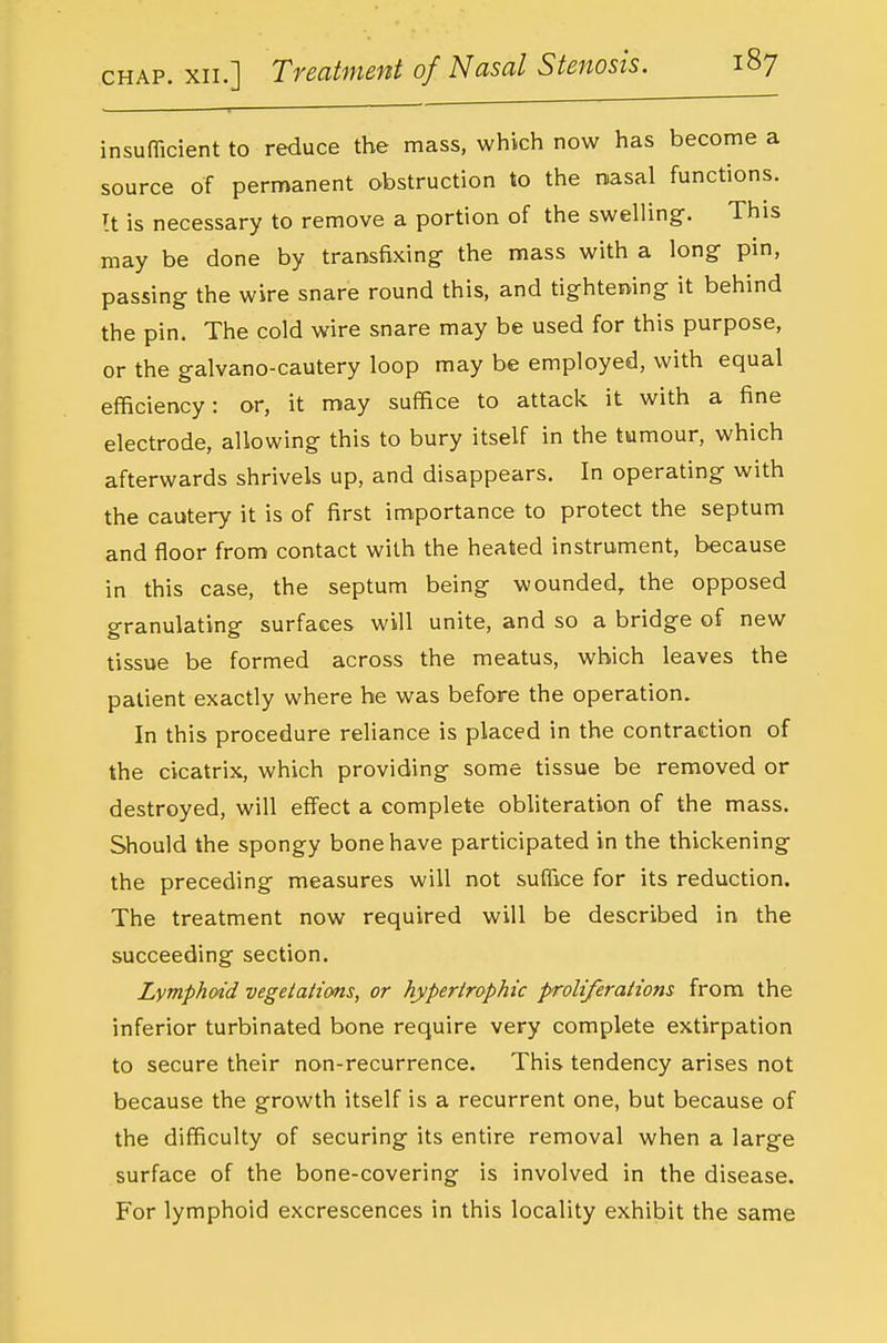 insufficient to reduce the mass, which now has become a source of permanent obstruction to the nasal functions. It is necessary to remove a portion of the swelling. This may be done by transfixing the mass with a long pin, passing the wire snare round this, and tightening it behind the pin. The cold wire snare may be used for this purpose, or the galvano-cautery loop may be employed, with equal efficiency: or, it may suffice to attack it with a fine electrode, allowing this to bury itself in the tumour, which afterwards shrivels up, and disappears. In operating with the cautery it is of first im.portance to protect the septum and floor from contact with the heated instrument, because in this case, the septum being wounded, the opposed granulating surfaces will unite, and so a bridge of new tissue be formed across the meatus, which leaves the patient exactly where he was before the operation. In this procedure reliance is placed in the contraction of the cicatrix, which providing some tissue be removed or destroyed, will effect a complete obliteration of the mass. Should the spongy bone have participated in the thickening the preceding measures will not suffice for its reduction. The treatment now required will be described in the succeeding section. Lymphoid vegetations, or hypertrophic proliferations from the inferior turbinated bone require very complete extirpation to secure their non-recurrence. This tendency arises not because the growth itself is a recurrent one, but because of the difficulty of securing its entire removal when a large surface of the bone-covering is involved in the disease. For lymphoid excrescences in this locality exhibit the same
