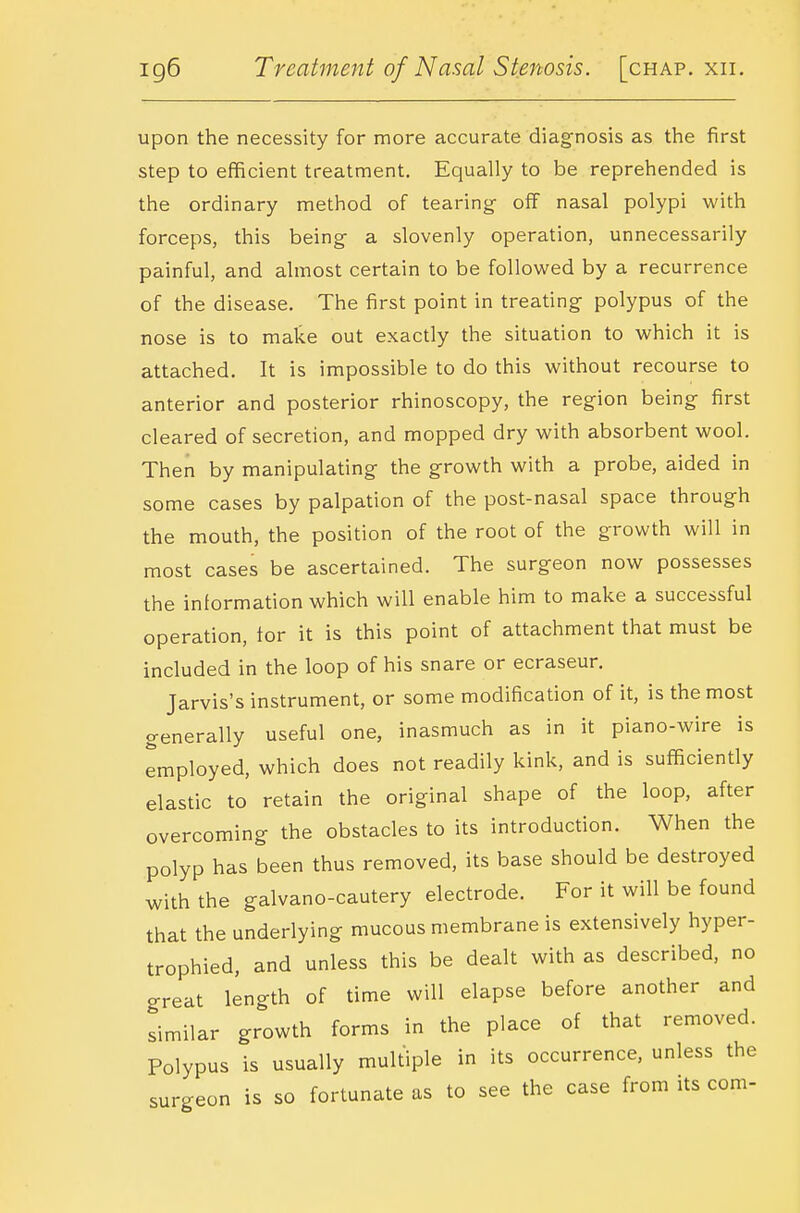 upon the necessity for more accurate diagnosis as the first step to efficient treatment. Equally to be reprehended is the ordinary method of tearing off nasal polypi with forceps, this being a slovenly operation, unnecessarily painful, and almost certain to be followed by a recurrence of the disease. The first point in treating polypus of the nose is to make out exactly the situation to which it is attached. It is impossible to do this without recourse to anterior and posterior rhinoscopy, the region being first cleared of secretion, and mopped dry with absorbent wool. Then by manipulating the growth with a probe, aided in some cases by palpation of the post-nasal space through the mouth, the position of the root of the growth will in most cases be ascertained. The surgeon now possesses the information which will enable him to make a successful operation, for it is this point of attachment that must be included in the loop of his snare or ecraseur. Jarvis's instrument, or some modification of it, is the most generally useful one, inasmuch as in it piano-wire is employed, which does not readily kink, and is sufficiently elastic to retain the original shape of the loop, after overcoming the obstacles to its introduction. When the polyp has been thus removed, its base should be destroyed with the galvano-cautery electrode. For it will be found that the underlying mucous membrane is extensively hyper- trophied, and unless this be dealt with as described, no great length of time will elapse before another and similar growth forms in the place of that removed. Polypus is usually multiple in its occurrence, unless the surgeon is so fortunate as to see the case from its com-