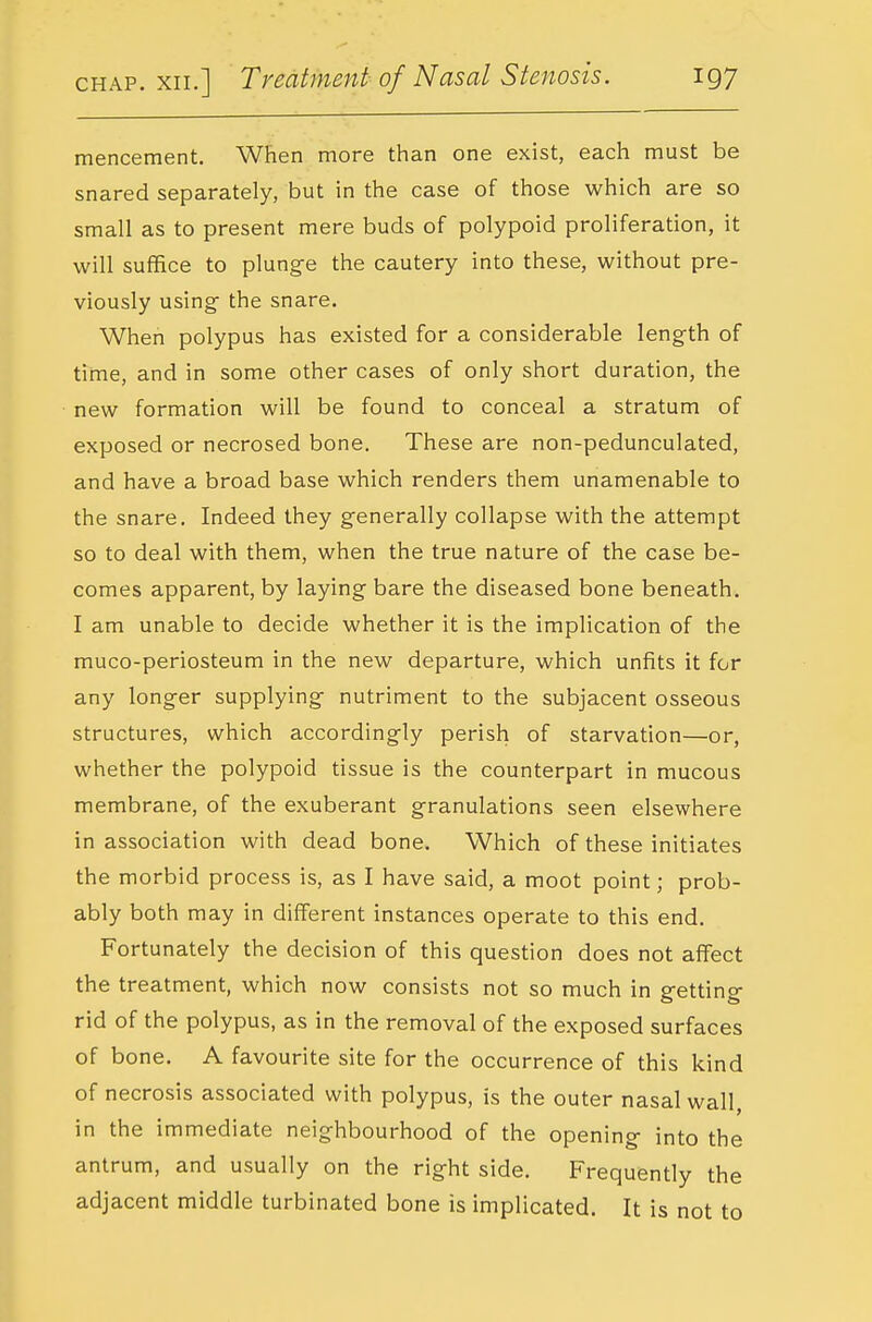 mencement. When more than one exist, each must be snared separately, but in the case of those which are so small as to present mere buds of polypoid proliferation, it will suffice to plung-e the cautery into these, without pre- viously using- the snare. When polypus has existed for a considerable leng-th of time, and in some other cases of only short duration, the new formation will be found to conceal a stratum of exposed or necrosed bone. These are non-pedunculated, and have a broad base which renders them unamenable to the snare. Indeed they g-enerally collapse with the attempt so to deal with them, when the true nature of the case be- comes apparent, by laying bare the diseased bone beneath. I am unable to decide whether it is the implication of the muco-periosteum in the new departure, which unfits it for any longer supplying- nutriment to the subjacent osseous structures, which according-ly perish of starvation—or, whether the polypoid tissue is the counterpart in mucous membrane, of the exuberant granulations seen elsewhere in association with dead bone. Which of these initiates the morbid process is, as I have said, a moot point; prob- ably both may in different instances operate to this end. Fortunately the decision of this question does not affect the treatment, which now consists not so much in g-etting- rid of the polypus, as in the removal of the exposed surfaces of bone. A favourite site for the occurrence of this kind of necrosis associated with polypus, is the outer nasal wall, in the immediate neighbourhood of the opening- into the antrum, and usually on the right side. Frequently the adjacent middle turbinated bone is implicated. It is not to