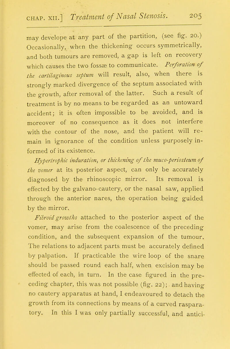 may develope at any part of the partition, (see fig. 20.) Occasionally, when the thickening occurs symmetrically, and both tumours are removed, a gap is left on recovery which causes the two fossse to communicate. Perforation of the cartilaginous septum will result, also, when there is strongly marked divergence of the septum associated with the growth, after removal of the latter. Such a result of treatment is by no means to be regarded as an untoward accident; it is often impossible to be avoided, and is moreover of no consequence as it does not interfere with the contour of the nose, and the patient will re- main in ignorance of the condition unless purposely in- formed of its existence. Hypertrophic induration, or thickening of the muco-periosteum of the vomer at its posterior aspect, can only be accurately diagnosed by the rhinoscopic mirror. Its removal is effected by the galvano-cautery, or the nasal saw, applied through the anterior nares, the operation being guided by the mirror. Fibroid growths attached to the posterior aspect of the vomer, may arise from the coalescence of the preceding condition, and the subsequent expansion of the tumour. The relations to adjacent parts must be accurately defined by palpation. If practicable the wire loop of the snare should be passed round each half, when excision may be effected of each, in turn. In the case figured in the pre- ceding chapter, this was not possible (fig. 22); and having no cautery apparatus at hand, I endeavoured to detach the growth from its connections by means of a curved raspara- tory. In this I was only partially successful, and antici-