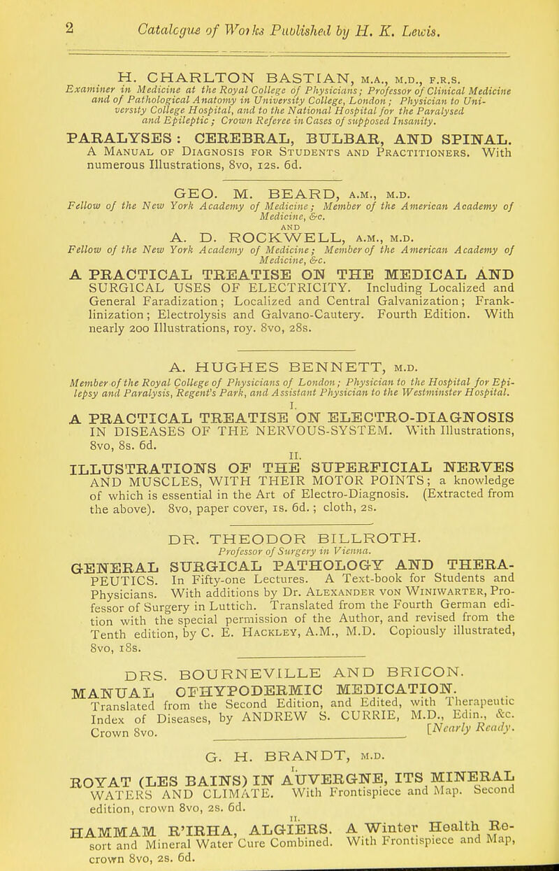 H. CHARLTON BASTIAN, m.a., m.d., f.r.s. Examiner in Medicine at the Royal College of Physicians; Professor of Clinical Medicine and of Pathological Anatomy in University College, London ; Physician to Uni- versity College Hospital, and to the National Hospital for the Paralysed and Epileptic ; Crown Referee in Cases of supposed Insanity. PARALYSES : CEREBRAL, BULBAR, AND SPINAL. A Manual of Diagnosis for Students and Practitioners. With numerous Illustrations, 8vo, 12s. 6d. GEO. M. BEARD, a.m., m.d. Fellow of the New York Academy of Medicine; Member of the American Academy of Medicine, &c. AND A. D. ROCKWELL, a.m., m.d. Fellow of the New York Academy of Medicine; Member of the American Academy of Medicine, &c. A PRACTICAL TREATISE ON THE MEDICAL AND SURGICAL USES OF ELECTRICITY. Including Localized and General Faradization; Localized and Central Galvanization; Frank- linization ; Electrolysis and Galvano-Cautery. Fourth Edition. With nearly 200 Illustrations, roy. 8vo, 28s. A. HUGHES BENNETT, m.d. Member of the Royal College of Physicians of London; Physician to the Hospital for Epi- lepsy and Paralysis, Regent's Park, and Assistant Physician to the Westminster Hospital. I. A PRACTICAL TREATISE ON ELECTRO-DIAGNOSIS IN DISEASES OF THE NERVOUS-SYSTEM. With Illustrations, 8vo, 8s. 6d. II. ILLUSTRATIONS OF THE SUPERFICIAL NERVES AND MUSCLES, WITH THEIR MOTOR POINTS; a knowledge of which is essential in the Art of Electro-Diagnosis. (Extracted from the above). 8vo, paper cover, is. 6d.; cloth, 2S. DR. THEODOR BILLROTH. Professor of Surgery in Vienna. GENERAL SURGICAL PATHOLOGY AND THERA- PEUTICS. In Fifty-one Lectures. A Text-book for Students and Physicians. With additions by Dr. Alexander von Winiwarter, Pro- fessor of Surgery in Luttich. Translated from the Fourth German edi- tion with th^ special permission of the Author, and revised from the Tenth edition, by C. E. Hackley, A.M., M.D. Copiously illustrated, Svo, iSs. DRS. BOURNEVILLE AND BRICON. MANUAL OFHYPODERMIC MEDICATION. Translated from the Second Edition, and Edited, with Therapeutic Index of Diseases, by ANDREW S. CURRIE, M.D., Edin., &c. Crown Svo. ^^'''''y ^''^y- G. H. BRANDT, m.d. ROY AT (LES BAINS) IN AUVERGNE, ITS MINERAL WATERS AND CLIMATE. With Frontispiece and Map. Second edition, crown Svo, 2S. 6d. HAMMAM R'IRHA, ALGIERS. A Winter Health Re- sort and Mineral Water Cure Combined. With Frontispiece and Map, crown Svo, 28. 6d.