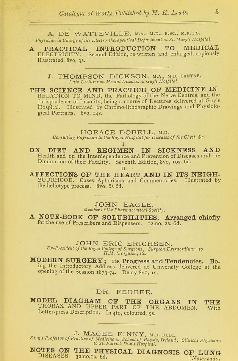 A. DE WATTEVILLE, m.a., m.d., b.sc, m.r.c.s. Physician in Charge of the Electro-therapeutical Department at St. Mary's Hospital. A PRACTICAL INTRODUCTION TO MEDICAL ELECTRICITY. Second Edition, re-written and enlarged, copiously Illustrated, 8vo, gs. J. THOMPSON DICKSON, m.a., m.b. cantab. Late Lecturer on Mental Diseases at Gtiy's Hospital. THE SCIENCE AND PRACTICE OF MEDICINE IN RELATION TO MIND, the Pathology of the Nerve Centres, and the Jurisprudence of Insanity, being a course of Lectures delivered at Guy's Hospital. Illustrated by Chromo-lithographic Drav^rings and Physiolo- gical Portraits. 8vo, 14s. HORACE DOBELL, m.d. Consulting Physician to the Royal Hospital for Diseases of the Chest, &c. I. ON DIET AND REGIMEN IN SICKNESS AND Health and on the Interdependence and Prevention of Diseases and the Diminution of their Fatality. Seventh Edition, 8vo, los. 6d. II. AFFECTIONS OF THE HEART AND IN ITS NEIGH- BOURHOOD. Cases, Aphorisms, and Commentaries. Illustrated by the heliotype process. Svo, 6s 6d. JOHN EAGLE. Member of the Pharmaceiitical Society, A NOTE-BOOK OP SOLUBILITIES. Arranged chiefly for the use of Prescribers and Dispensers. i2mo, 2s. 6d. JOHN ERIC ERICHSEN. Ex-President of the Royal College of Surgeons ; Surgeon Extraordinary to H.M. the Queen, etc. MODERN SURGERY; its Progress and Tendencies. Be- mg the Introductory Address delivered at University College at the opening of the Session 1873-74. Demy Svo, is. DR. FERBER. ^'^ THE ORGANS IN THE THORAX AND UPPER PART OF THE ABDOMEN. With Letter-press Description. In 4to, coloured, 5s. ^. , „ , J- MAGEE FINNY, m.d. dubl. Kings Professor of Practice of Medicine tn School of Physic, Ireland; Clinical Physician to St. Patrick Dun's Hospital, ^ dT?facS? PHYSICAL DIAGNOSIS OF LUNG DISEASES. 32mo,i8, 6d. [Nowreadv.