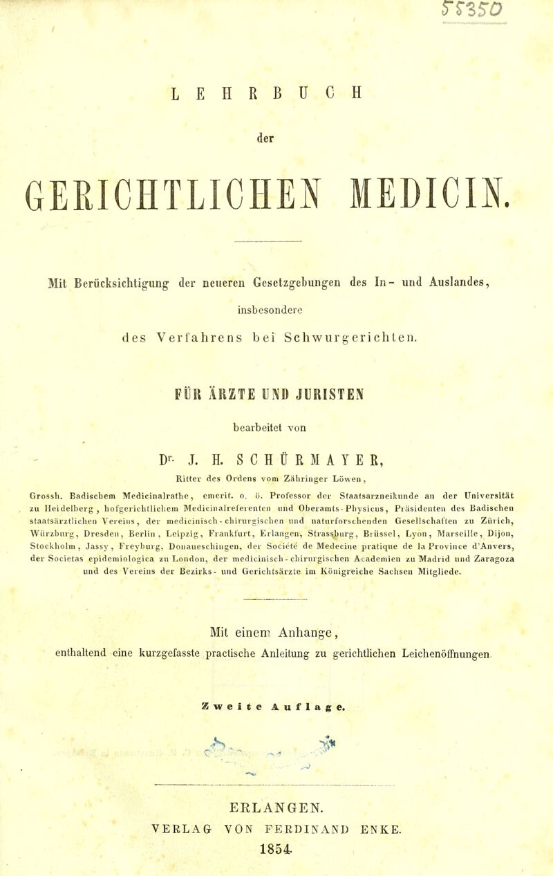 5T35T0 LEHRBUCH der GERICHTLICHEN MEDICIK Mit Berücksichtigung- der neueren Gesetzgebungen des In- und Auslandes, insbesondere des Verfahrens bei Schwurgerichten. FÜR ÄRZTE UND JURISTEN bearbeitet von Dr- J. H. SCHÜR MAYE R, Ritter des Ordens vom Zähringer Löwen, Grossh. Badischem Medicinalrathe, emerit. o. ö. Professor der Staatsarzneikunde an der Universität zu Heidelberg, hofgerichtlichem Medicinalreferenten und Oberamts - Physicus, Präsidenten des Badischen staatsärztlichen Vereins, der medicinisch - chirurgischen und naturforschenden Gesellschaften zu Zürich, Würzburg, Dresden, Berlin, Leipzig, Frankfurt, Erlangen, Strassjjurg, Brüssel, Lyon, Marseille, Dijon, Stockholm, Jassy , Freyburg, Donaueschingen, der Societe de Medecine pratique de laProvince d'Anvers, der Souietas epidemiologica zu London, der medicinisch - chirurgischen Akademien zu Madrid und Zaragoza und des Vereins der Bezirks- und Gerichtsärzte im Königreiche Sachsen Mitgliede. Mit einerr Anhange, enthaltend eine kurzgefasste practische Anleitung zu gerichtlichen Leichenöffnungen Zweite Auflage. ERLANGEN. VERLAG VON FERDINAND ENKE. 1854