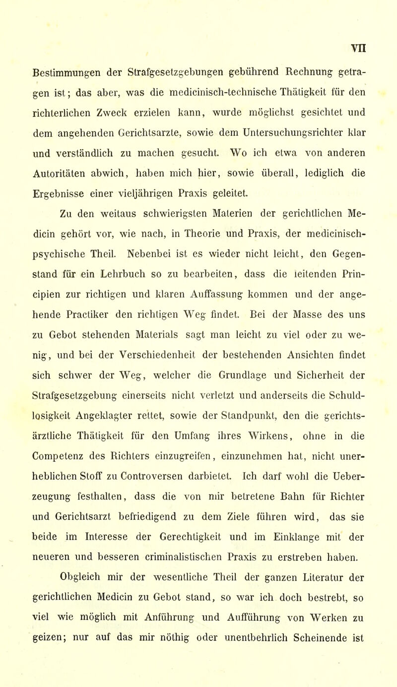 Bestimmungen der Strafgesetzgebungen gebührend Rechnung getra- gen ist; das aber, was die medicinisch-technische Thätigkeit für den richterlichen Zweck erzielen kann, wurde möglichst gesichtet und dem angehenden Gerichtsarzte, sowie dem Untersuchungsrichter klar und verständlich zu machen gesucht. Wo ich etwa von anderen Autoritäten abwich, haben mich hier, sowie überall, lediglich die Ergebnisse einer vieljährigen Praxis geleitet. Zu den weitaus schwierigsten Materien der gerichtlichen Me- dicin gehört vor, wie nach, in Theorie und Praxis, der medicinisch- psychische Theil. Nebenbei ist es wieder nicht leicht, den Gegen- stand für ein Lehrbuch so zu bearbeiten, dass die leitenden Prin- cipien zur richtigen und klaren Auffassung kommen und der ange- hende Practiker den richtigen Weg findet. Bei der Masse des uns zu Gebot stehenden Materials sagt man leicht zu viel oder zu we- nig, und bei der Verschiedenheit der bestehenden Ansichten findet sich schwer der Weg, welcher die Grundlage und Sicherheit der Strafgesetzgebung einerseits nicht verletzt und anderseits die Schuld- losigkeit Angeklagter rettet, sowie der Standpunkt, den die gerichts- ärztliche Thätigkeit für den Umfang ihres Wirkens, ohne in die Competenz des Richters einzugreifen, einzunehmen hat, nicht uner- heblichen Stoff zu Controversen darbietet. Ich darf wohl die Ueber- zeugung festhalten, dass die von mir betretene Bahn für Richter und Gerichtsarzt befriedigend zu dem Ziele führen wird, das sie beide im Interesse der Gerechtigkeit und im Einklänge mit der neueren und besseren criminalistischen Praxis zu erstreben haben. Obgleich mir der wesentliche Theil der ganzen Literatur der gerichtlichen Medicin zu Gebot stand, so war ich doch bestrebt, so viel wie möglich mit Anführung und Aufführung von Werken zu geizen; nur auf das mir nöthig oder unentbehrlich Scheinende ist