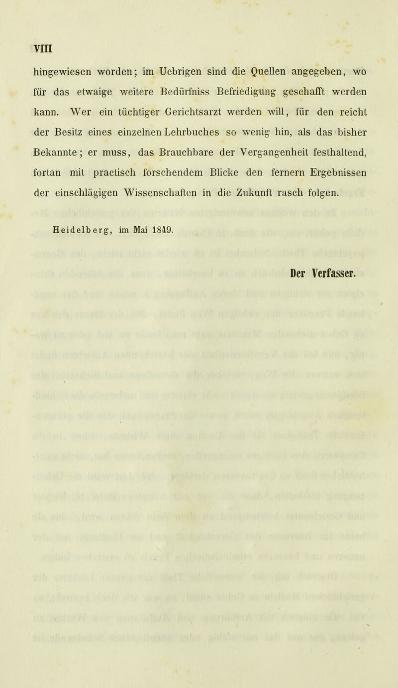 hingewiesen worden; im Uebrigen sind die Quellen angegeben, wo für das etwaige weitere Bedürfniss Befriedigung geschafft werden kann. Wer ein tüchtiger Gerichtsarzt werden will, für den reicht der Besitz eines einzelnen Lehrbuches so wenig hin, als das bisher Bekannte; er muss, das Brauchbare der Vergangenheit festhaltend, fortan mit practisch forschendem Blicke den fernem Ergebnissen der einschlägigen Wissenschaften in die Zukunft rasch folgen. Heidelberg-, im Mai 1849.