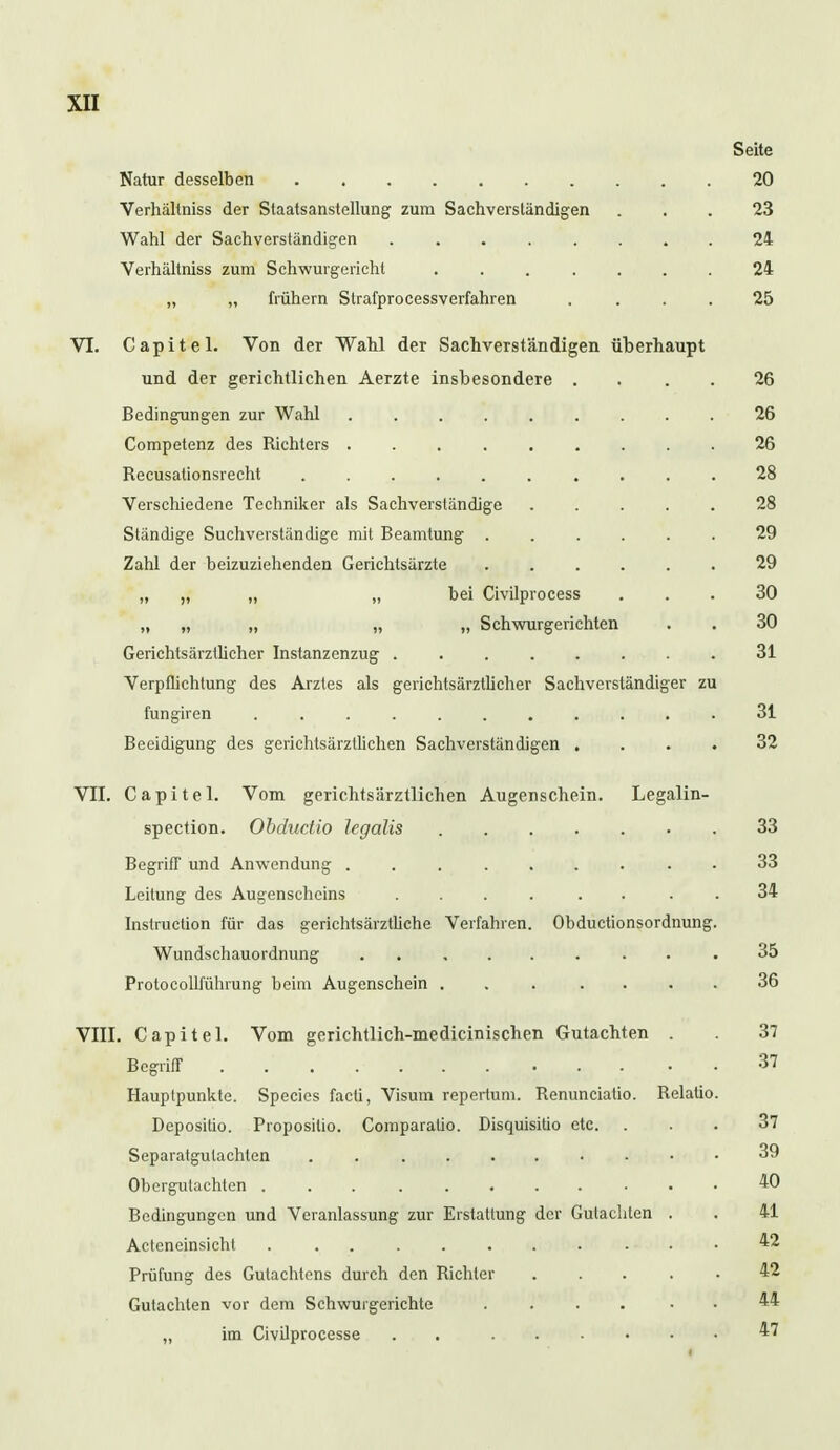 Seite Natur desselben 20 Verhältniss der Staatsanstellung zum Sachverständigen ... 23 Wahl der Sachverständigen 24 Verhältniss zum Schwurgericht 24 „ „ frühern Strafprocessverfahren .... 25 VI. Capitel. Von der Wahl der Sachverständigen überhaupt und der gerichtlichen Aerzte insbesondere . 26 Bedingungen zur Wahl 26 Competenz des Richters 26 Recusationsrecht 28 Verschiedene Techniker als Sachverständige 28 Ständige Suchverständige mit Beamtung 29 Zahl der beizuziehenden Gerichtsärzte 29 „ „ „ „ hei Civilprocess ... 30 „ „ „ „ „ Schwurgerichten . . 30 Gerichtsärztlicher Instanzenzug 31 Verpflichtung des Arztes als gerichtsärztlicher Sachverständiger zu fungiren .' 31 Beeidigung des gerichtsärztlichen Sachverständigen .... 32 VII. Capitel. Vom gerichtsärztlichen Augenschein. Legalin- spection. Obducüo legalis 33 Begriff und Anwendung 33 Leitung des Augenscheins .... . 34 Instruction für das gerichtsärztliche Verfahren. Obductionsordnung. Wundschauordnung 35 ProtocoUführung beim Augenschein . . . .... 36 VIII. Capitel. Vom gerichtlich-medicinischen Gutachten . . 37 Begriff 37 Hauplpunkte. Species facti, Visum repertum. Renunciatio. Relatio. Depositio. Proposilio. Comparaüo. Disquisiüo etc. ... 37 Separatguiachten 39 Obergutachten 40 Bedingungen und Veranlassung zur Erstatlung der Gutachten . . 41 Acteneinsicht 42 Prüfung des Gutachtens durch den Richter 42 Gutachten vor dem Schwurgerichte .... 44 „ im Civilprocesse . 47