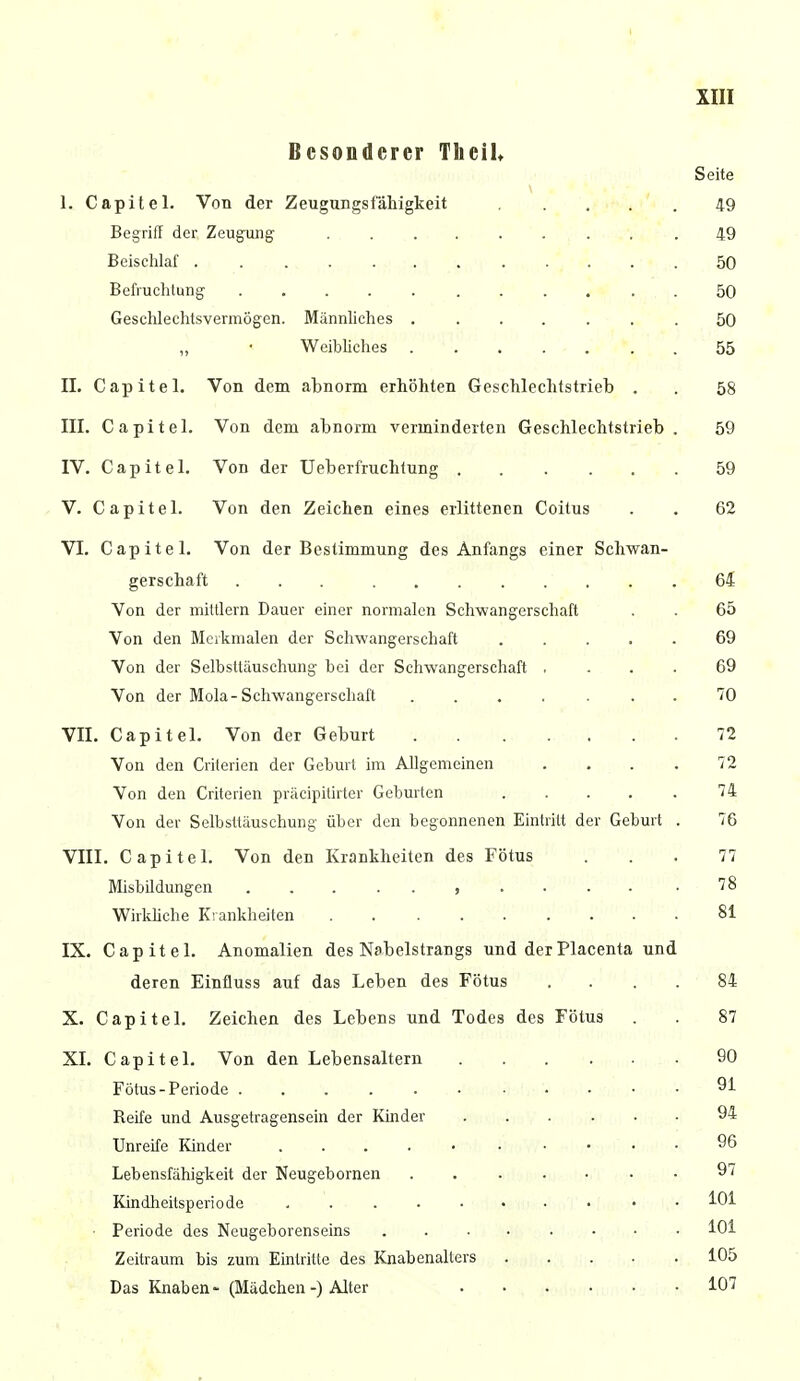 Besonderer Tlieih Seite I. Capitel. Von der Zeugungsfähigkeit 49 Begriff der Zeugung 49 Beischlaf 50 Befruchtung 50 Geschlechlsvermögen. Männliches ....... 50 „ • Weibliches 55 II. Capitel. Von dem abnorm erhöhten Geschlechtstrieb . . 58 III. Capitel. Von dem abnorm verminderten Geschlechtstrieb. 59 IV. Capitel. Von der Ueberfruchtung 59 V. Capitel. Von den Zeichen eines erlittenen Coitus . . 62 VI. Capitel. Von der Bestimmung des Anfangs einer Schwan- gerschaft 64 Von der mittlem Dauer einer normalen Schwangerschaft . . 65 Von den Merkmalen der Schwangerschaft 69 Von der Selbsttäuschung bei der Schwangerschaft .... 69 Von der Mola-Schwangerschaft 70 VII. Capitel. Von der Geburt 72 Von den Criterien der Geburt im Allgemeinen .... 72 Von den Criterien präcipitirter Geburten 74 Von der Selbsttäuschung über den begonnenen Eintritt der Geburt . 76 VIII. Capitel. Von den Krankheiten des Fötus ... 77 Misbil düngen .78 Wirkliche Krankheiten . 81 IX. Capitel. Anomalien des Nabelstrangs und derPlacenta und deren Einfluss auf das Leben des Fötus .... 84 X. Capitel. Zeichen des Lebens und Todes des Fötus . . 87 XI. Capitel. Von den Lebensaltern 90 Fötus-Periode 91 Reife und Ausgetragensein der Kinder 94 Unreife Kinder 96 Lebensfähigkeit der Neugebornen . 97 Kindheitsperiode • • MH • Periode des Neugeborenseins 101 Zeitraum bis zum Eintritte des Knabenalters 105 Das Knaben- (Mädchen-) Alter 107