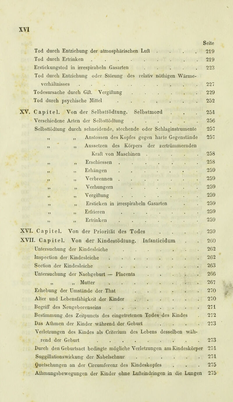 Seite Tod durch Entziehung der atmosphärischen Luft .... 219 Tod durch Ertrinken 219 Erstickungstod in irrespirabeln Gasarten ..... 223 Tod durch Entziehung oder Störung des relativ nötliigen Wärme- verhältnisses .. . 227 Todesursache durch Gift. Vergiftung 229 Tod durch psychische Wittel 252 XV. Capitel. Von der Selbsttödtung. Selbstmord ... 254 Verschiedene Arien der Selbsltödtung ...... 256 Selbsttödtung durch schneidende, stechende oder Schlaginstrumente 257 „ ,, Anslossen des Kopfes gegen harte Gegenstände 257 „ „ Aussetzen des Körpers der zertrümmernden Kraft von Maschinen ..... 258 „ „ Erschiessen ....... 258 „ „ Erhängen \ ,. <,f,»t?w'a* mt a« Mi>| i 359 „ „ Verbrennen . . . . . . 259 „ „ Verhungern ...... 259 „ „ Vergiftung 259 „ „ Ersticken in irrespirabeln Gasarten . . 259 Erfrieren 259 Ertrinken 259 XVI. Capitel. Von der Priorität des Todes .... 259 XVII. Capitel. Von der Kindestödtung. Infanticidum . . 260 Untersuchung der Kindesleiche 262 Inspection der Kindcsleiche 262 Section der Kindesleiche 263 Untersuchung der Nachgeburt — Placenta 266 „ Mutter 267 Erhebung der Umstände der That 270 Alter und Lebensfälligkeit der Kinder 270 Begriff des Neugeborenseins 271 Bestimmung des Zeitpuncls des eingetretenen Todes des Kindes 272 Das Alhmen der Kinder während der Geburt .... 273 Verletzungen des Kindes als Critcrium des Lebens desselben wäh- rend der Geburt 273 Durcb den Geburtsact bedingte mögliche Verletzungen am Kindeskörper 274 Suggillalionswiikung der Nabelschnur 274 Quetschungen an der Circumferenz des Kindeskopfes . . . 275 Athmungsbewegungen der Kinder ohne Lufleindringen in die Lungen 275