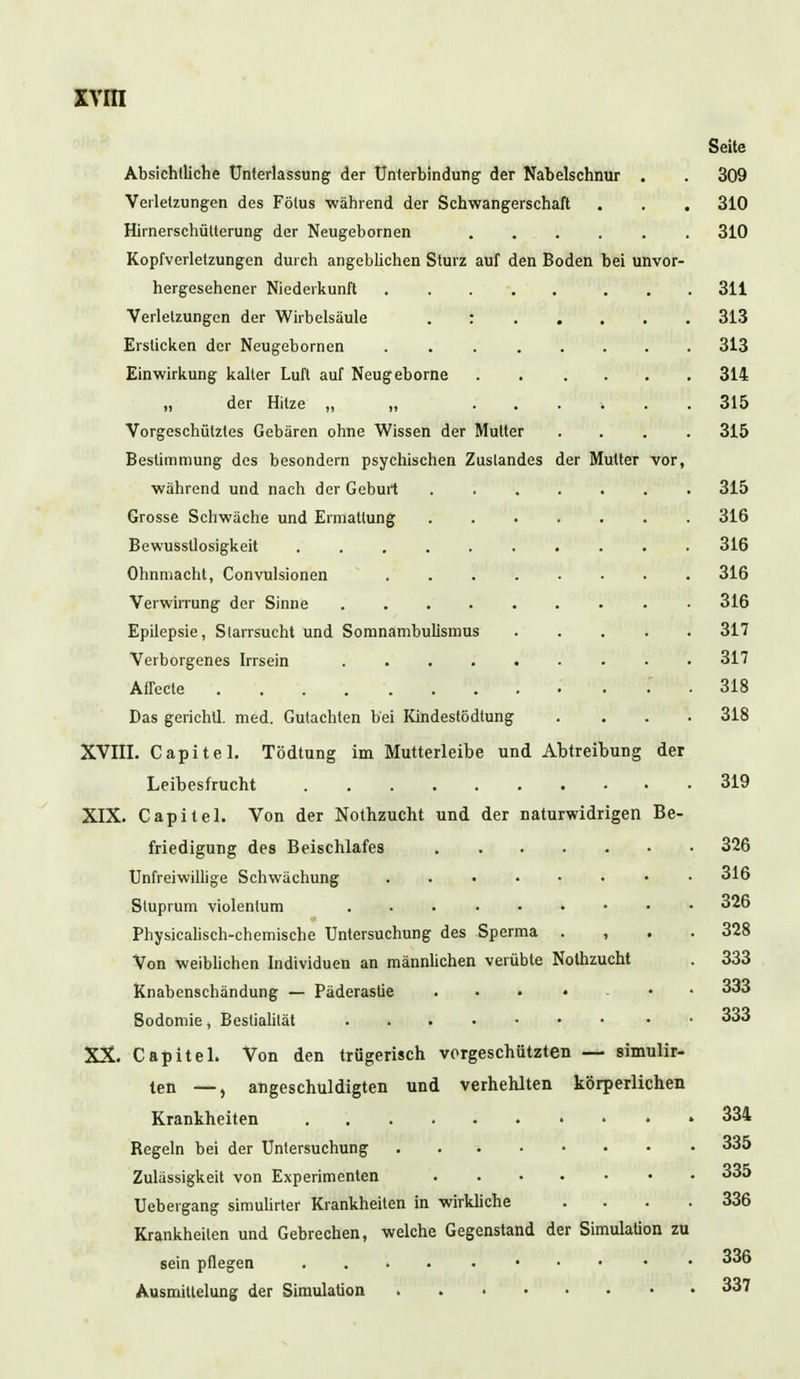 Seite Absichtliche Unterlassung der Unterbindung- der Nabelschnur . . 309 Verletzungen des Fötus während der Schwangerschaft . . . 310 Hirnerschülterung der Neugebornen 310 Kopfverletzungen durch angeblichen Sturz auf den Boden bei unvor- hergesehener Niederkunft 311 Verletzungen der Wirbelsäule : 313 Ersticken der Neugebornen 313 Einwirkung kalter Luft auf Neugeborne 314 „ der Hitze „ „ ...... 315 Vorgeschütztes Gebären ohne Wissen der Mutter .... 315 Bestimmung des besondern psychischen Zuslandes der Mutter vor, während und nach der Geburt 315 Grosse Schwäche und Ermattung 316 Bewussllosigkeit 316 Ohnmacht, Convulsionen 316 Verwirrung der Sinne 316 Epilepsie, Starrsucht und Somnambulismus 317 Verborgenes Irrsein 317 Affccte 318 Das gerichtl. med. Gutachten bei Kindestödtung .... 318 XVIII. Capitel. Tödtung im Mutterleibe und Abtreibung der Leibesfrucht 319 XIX. Capitel. Von der Nothzucht und der naturwidrigen Be- friedigung des Beischlafes 326 Unfreiwillige Schwächung 316 Stuprum violenlum 326 Physicalisch-chemische Untersuchung des Sperma , 328 Von weiblichen Individuen an männlichen verübte Nothzucht . 333 Knabenschändung — Päderasüe .... • 333 Bodomie, Bestialität 333 XX. Capitel. Von den trügerisch vorgeschützten — simulir- ten —, angeschuldigten und verhehlten körperlichen Krankheiten . . . . 334 Regeln bei der Untersuchung 335 Zulässigkeit von Experimenten 335 Uebergang simulirter Krankheiten in wirkliche .... 336 Krankheilen und Gebrechen, welche Gegenstand der Simulation zu sein pflegen 336 Ausmittelung der Simulation 337