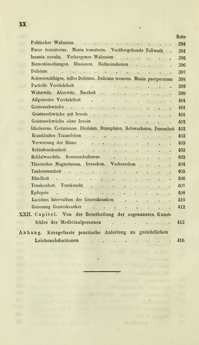 Seite Politischer Wahnsinn 394 Furor transitorius. Mania transitoria. Vorübergehende Tollwuth . 394 Insania occulta. Verborgener Wahnsinn 395 Sinnestäuschungen. Illusionen. Hallucinationen . ... 396 Delirium 397 Schwermüthiges, tolles Delirium. Delirium tremens. Mania puerperarum 398 Partielle Verrücktheit 398 Wahnwitz. Aberwitz. Narrheit ....... 399 Allgemeine Verrücktheit 401 Geistesschwäche 401 Geistesschwäche mit Irrsein 401 Geistesschwäche ohne Irrsein 402 Idiotismus, Crelinismus. Blödsinn. Stumpfsinn. Schwachsinn. Dummheit 402 Krankhaftes Traumleben 403 Verwirrung der Sinne 403 Schlaftrunkenheit 403 Schlafwandeln. Somnambulismus . ... . . . 403 Thierischer Magnetismus. Irresehen. Vorhersehen . . . 404 Taubstummheit . . ........ 405 Blindheit 406 Trunkenheit. Trunksucht 407 Epilepsie . 408 Lucidum Intervallum der Geisteskranken 410 Genesung Geisteskranker 412 XXII. Capitel. Von der Beurtheilung der sogenannten Kunst- fehler der Medicinalpersonen 413 Anhang. Kurzgefasste practische Anleitung zu gerichtlichen Leichenobductionen 416