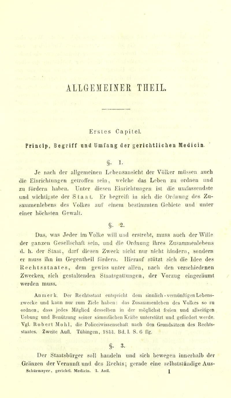 ALLGEMEINER THEIL. Erstes Capitel. Princip, Begriff and Umfang der gerichtlichen Medicin. §• 1. Je nach der allgemeinen Lebensansicht der Völker müssen auch die Einrichtungen getroffen sein, welche das Leben zu ordnen und zu fördern haben. Unter diesen Einrichtungen ist die umfassendste und wichtigste der Staat. Er begreift, in sich die Ordnung des Zu- sammenlebens des Volkes auf einem bestimmten Gebiete und unter einer höchsten Gewalt. §. 2. Das, was Jeder im Volke will und erstrebt, muss auch der Wille der ganzen Gesellschaft sein, und die Ordnung ihres Zusammenlebens d. h. der Staat, darf diesen Zweck nicht nur nicht hindern, sondern er muss ihn im Gegentheil fördern. Hierauf stützt sich die Idee des Rechtsstaates, dem gewiss unter allen, nach den verschiedenen Zwecken, sich gestaltenden Staatsgattungen, der Vorzug eingeräumt werden muss. An merk. Der Rechtsstaat entspricht dem sinnlich -vernünftigen Lebens- zwecke und kann nur zum Ziele haben: das Zusammenleben des Volkes so zu ordnen, dass jedes Mitglied desselben in der möglichst freien und allseitigen Hebung und Benützung seiner sämmtlichen Kräfte unterstützt und gefördert werde. Vgl. Robert Mo hl, die Policefwissenschaft nach den Grundsätzen des Rechts- staates. Zweite Aufl. Tübingen, 1844. Bd. 1. S. 6 flg. §• 3. Der Staatsbürger soll handeln und sich bewegen innerhalb der Gränzen der Vernunft und des Rechts; gerade eine selbstständige Aus-