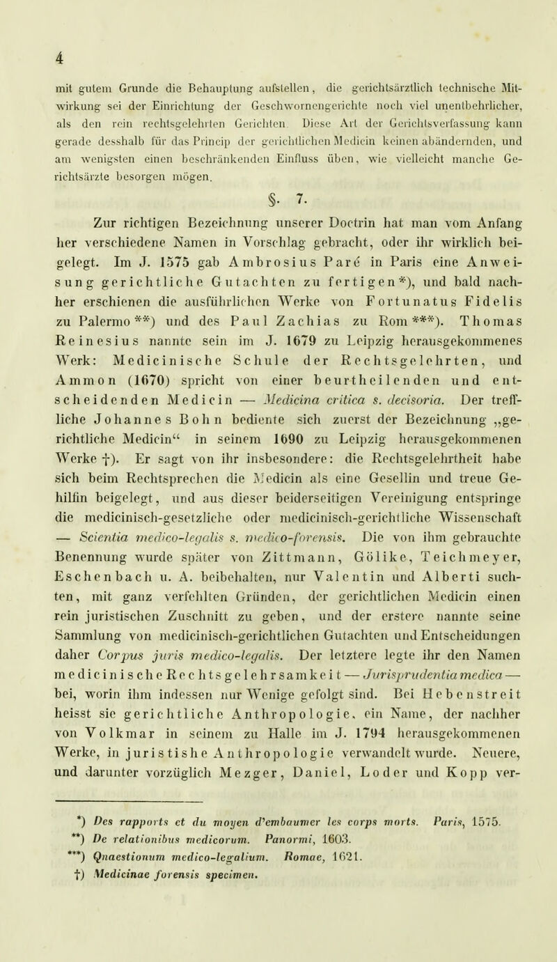 mit gutem Grunde die Behauptung aufstellen, die gerichtsärztlich technische Mit- wirkung sei der Einrichtung der Geschwornengerichte noch viel unentbehrlicher, als den rein rechtsgelehrten Gerichten Diese Art der Gerichtsverfassung kann gerade desshalb für das Princip der gerichtlichen Mediän keinen abändernden, und am wenigsten einen beschränkenden Einfluss üben, wie vielleicht manche Ge- richtsärzte besorgen mögen. §• 7. Zur richtigen Bezeichnung unserer Doctrin hat man vom Anfang her verschiedene Namen in Vorschlag gebracht, oder ihr wirklich bei- gelegt. Im J. 1575 gab Ambrosius Pare in Paris eine Anwei- sung gerichtliche Gutachten zu fertigen*), und bald nach- her erschienen die ausführlichen Werke von Fortunatus Fidelis zu Palermo**) und des Paul Zachias zu Rom***). Thomas Reinesius nannte sein im J. 1679 zu Leipzig herausgekommenes Werk: Medicinische Schule der Rechtsgelehrten, und Ammon (1670) spricht von einer beurthcilenden und ent- scheidenden Medicin — Medicina critica s. decisoria. Der treff- liche Johannes Bohn bediente sich zuerst der Bezeichnung „ge- richtliche Medicin in seinem 1690 zu Leipzig herausgekommenen Werke f). Er sagt von ihr insbesondere: die Rechtsgelehrtheit habe sich beim Rechtsprechen die iVedicin als eine Gesellin und treue Ge- hilfin beigelegt , und aus dieser beiderseitigen Vereinigung entspringe die medicinisch-gesetzliche oder medicinisch-gerichtliche Wissenschaft — Scicntia medico-legalis s. malko-forensis. Die von ihm gebrauchte Benennung wurde später von Zittmann, Gölike, Teichmeyer, Eschenbach u. A. beibehalten, nur Valentin und Alberti such- ten, mit ganz verfehlten Gründen, der gerichtlichen Medicin einen rein juristischen Zuschnitt zu geben, und der erstere nannte seine Sammlung von medicinisch-gerichtlichen Gutachten und Entscheidungen daher Corpus juris medico-hgalis. Der letztere legte ihr den Namen medicinischeRechtsgelehrsamkeit — Jurisprudentia medica — bei, worin ihm indessen nur Wenige gefolgt sind. Bei Hebenstreit heisst sie gerichtliche Anthropologie, ein Name, der nachher von Volkmar in seinem zu Halle im J. 1794 herausgekommenen Werke, in juristishe Anthropologie verwandelt wurde. Neuere, und darunter vorzüglich Mezger, Daniel, Loder und Kopp ver- *) Des rappnrts et du moyen d,embaunier lex corps morts. Parin, 1575. **) De relationibus medicorum. Panormi, 1603. '**) Qiiaestionum medico-legalivm. Romue, 1621. f) Medicinae furensis speeimen.