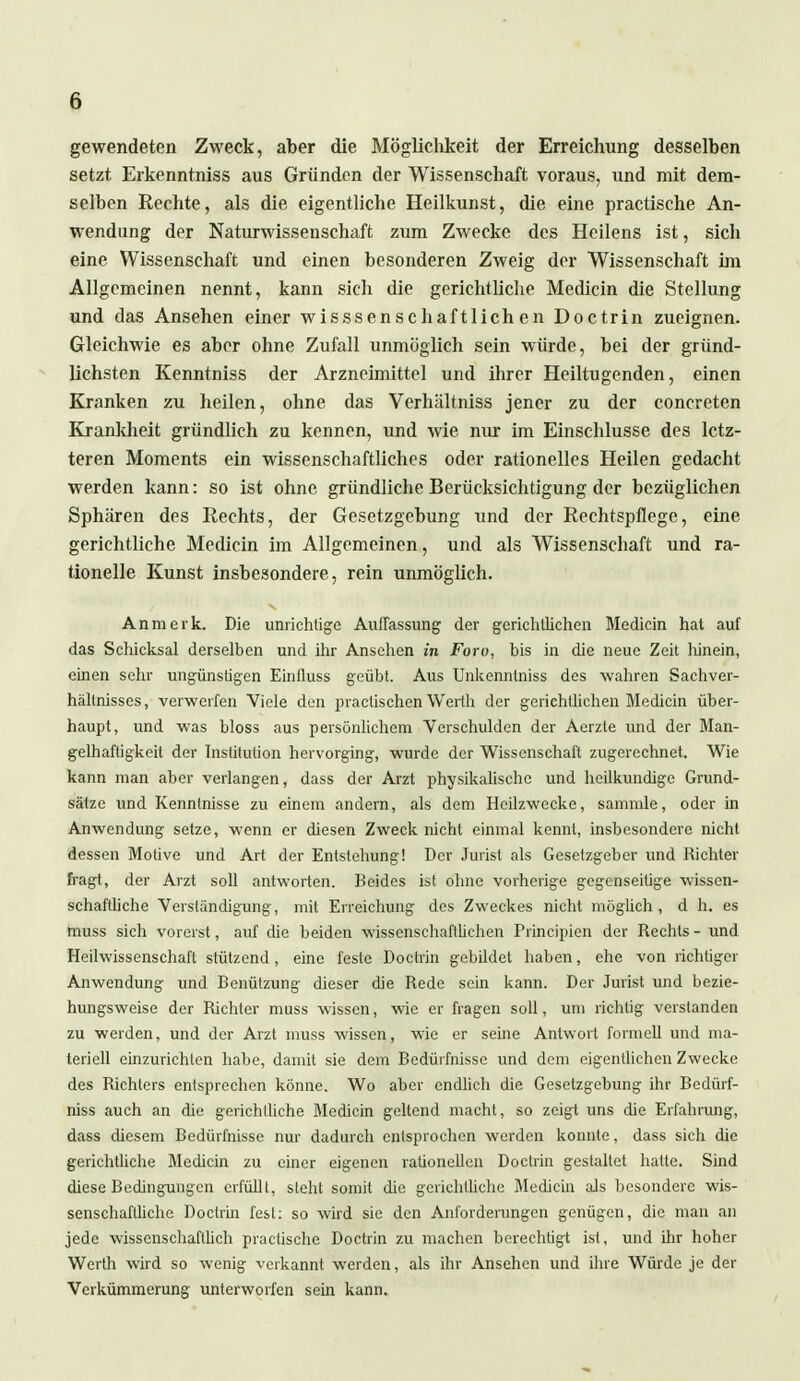 gewendeten Zweck, aber die Möglichkeit der Erreichung desselben setzt Erkenntniss aus Gründen der Wissenschaft voraus, und mit dem- selben Rechte, als die eigentliche Heilkunst, die eine practische An- wendung der Naturwissenschaft zum Zwecke des Heilens ist, sich eine Wissenschaft und einen besonderen Zweig der Wissenschaft im Allgemeinen nennt, kann sich die gerichtliche Mediän die Stellung und das Ansehen einer wisssenschaftlichen Doctrin zueignen. Gleichwie es aber ohne Zufall unmöglich sein würde, bei der gründ- lichsten Kenntniss der Arzneimittel und ihrer Heiltugenden, einen Kranken zu heilen, ohne das Verhältniss jener zu der concreten Krankheit gründlich zu kennen, und wie mir im Einschlüsse des letz- teren Moments ein wissenschaftliches oder rationelles Heilen gedacht werden kann: so ist ohne gründliche Berücksichtigung der bezüglichen Sphären des Rechts, der Gesetzgebung und der Rechtspflege, eine gerichtliche Medicin im Allgemeinen, und als Wissenschaft und ra- tionelle Kunst insbesondere, rein unmöglich. An merk. Die unrichtige Auffassung der gerichtlichen Medicin hat auf das Schicksal derselben und ihr Ansehen in Fort), bis in die neue Zeit Iiinein, einen sehr ungünstigen Eintluss geübt. Aus Unkenntniss des wahren Sachver- hältnisses, verwerfen Viele den praeüschen Werth der gerichtlichen Medicin über- haupt, und was bloss aus persönlichem Verschulden der Aerzte und der Man- gelhaftigkeit der Institution hervorging, wurde der Wissenschaft zugerechnet. Wie kann man aber verlangen, dass der Arzt physikalische und heilkundige Grund- sätze und Kenntnisse zu einem andern, als dem Heilzwecke, sammle, oder in Anwendung setze, wenn er diesen Zweck nicht einmal kennt, insbesondere nicht dessen Motive und Art der Entstehung! Der Jurist als Gesetzgeber und Richter fragt, der Arzt soll antworten. Beides ist ohne vorherige gegenseitige wissen- schaftliche Verständigung, mit Erreichung des Zweckes nicht möglich, d h. es muss sich vorerst, auf die beiden wissenschaftlichen Principien der Rechts - und Heilwissenschaft stützend, eine feste Doctrin gebildet haben, che von richtiger Anwendung und Benützung dieser die Rede sein kann. Der Jurist und bezie- hungsweise der Richter muss wissen, wie er fragen soll, um richtig verslanden zu werden, und der Arzt muss wissen, wie er seine Antwort formell und ma- teriell einzurichten habe, damit sie dem Bedürfnisse und dem eigentlichen Zwecke des Richters entsprechen könne. Wo aber endlich die Gesetzgebung ihr Bedürf- niss auch an die gerichtliche Bledicin geltend macht, so zeigt uns die Erfahrung, dass diesem Bedürfnisse nur dadurch entsprochen werden konnte, dass sich die gerichtliche Medicin zu einer eigenen rationellen Doctrin gestaltet hatte. Sind diese Bedingungen erfüllt, steht somit die gerichtliche Bledicin als besondere wis- senschaftliche Doctrin fest: so wird sie den Anforderungen genügen, die man an jede wissenschaftlich practische Doctrin zu machen berechtigt ist, und ihr hoher Werth wird so wenig verkannt werden, als ihr Ansehen und ihre Würde je der Verkümmerung unterworfen sein kann.