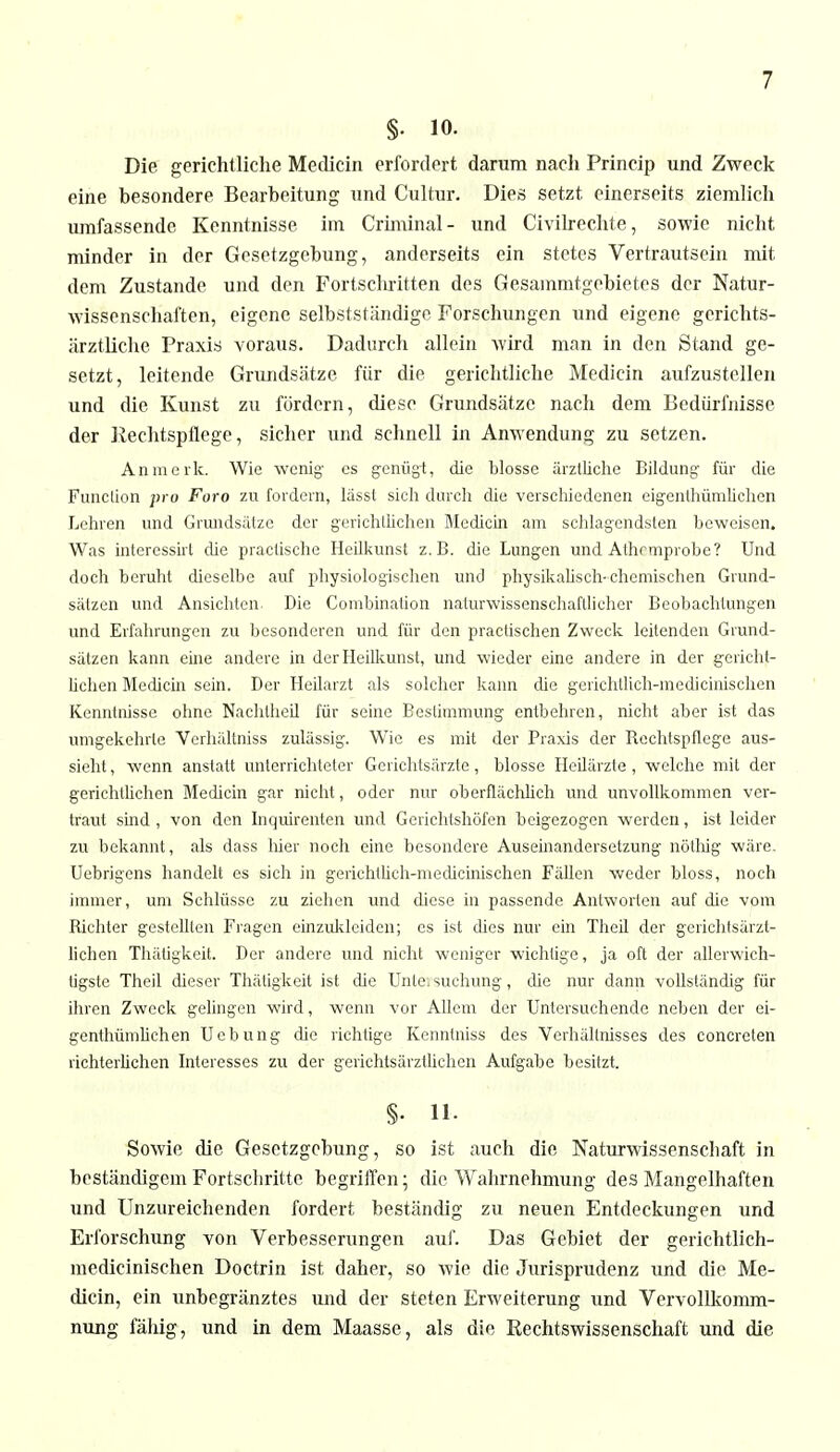 §. 10. Die gerichtliche Meclicin erfordert darum nach Princip und Zweck eine besondere Bearbeitung und Cultur. Dies setzt einerseits ziemlich umfassende Kenntnisse im Criminal- und Civilrechte, sowie nicht minder in der Gesetzgebung, anderseits ein stetes Vertrautsein mit dem Zustande und den Fortschritten des ßesammtgebietes der Natur- wissenschaften, eigene selbstständige Forschungen und eigene gerichts- ärztliche Praxis voraus. Dadurch allein wird man in den Stand ge- setzt, leitende Grundsätze für die gerichtliche Medicin aiifzustcllen und die Kunst zu fördern, diese Grundsätze nach dem Bedürfnisse der Rechtspflege, sicher und schnell in Anwendung zu setzen. An merk. Wie wenig- es genügt, die blosse ärztliche Bildung für die Function pro Foro zu fordern, lässt sich durch die verschiedenen eigenthümlichen Lehren und Grundsätze der gerichtlichen Medicin am schlagendsten beweisen. Was interessirt die praeüsche Heilkunst z.B. die Lungen und Athcmprobe? Und doch beruht dieselbe auf physiologischen und physikalisch-chemischen Grund- sätzen und Ansichten. Die Combination naturwissenschaftlicher Beobachtungen und Erfahrungen zu besonderen und für den practischen Zweck leitenden Grund- sätzen kann eine andere in der Heilkunst, und wieder eine andere in der gericht- lichen Medicin sein. Der Heilarzt als solcher kann die gerichtlich-medicinischen Kenntnisse ohne Nachtheil für seine Bestimmung entbehren, nicht aber ist das umgekehrte Verhältniss zulässig. Wie es mit der Praxis der Rechtspflege aus- sieht , wenn anstatt unterrichteter Gerichtsärzte, blosse Heilärzte, welche mit der gerichtlichen Medicin gar nicht, oder nur oberflächlich und unvollkommen ver- traut sind , von den Inquirenten und Gerichtshöfen beigezogen werden, ist leider zu bekannt, als dass hier noch eine besondere Auseinandersetzung nöthig wäre. Uebrigens handelt es sich in gerichtlich-mecücinischen Fällen weder bloss, noch immer, um Schlüsse zu ziehen und diese in passende Antworten auf die vom Richter gestellten Fragen einzukleiden; es ist dies nur ein Theil der gerichtsärzt- lichen Thätigkeit. Der andere und nicht weniger wichtige, ja oft der allerwich- tigste Theil dieser Thätigkeit ist die Untei suchung, die nur dann vollständig für ihren Zweck gelingen wird, wenn vor Allem der Untersuchende neben der ei- genthümlichen Uebung die richtige Kenntniss des Verhältnisses des concreten richterlichen Interesses zu der gerichtsärztlichen Aufgabe besitzt. §• IL Sowie die Gesetzgebung, so ist auch die Naturwissenschaft in beständigem Fortschritte begriffen; die Wahrnehmung des Mangelhaften und Unzureichenden fordert beständig zu neuen Entdeckungen und Erforschung von Verbesserungen auf. Das Gebiet der gerichtlich- medicinischen Doctrin ist daher, so wie die Jurisprudenz und die Me- dicin, ein unbegränztes und der steten Erweiterung und Vervollkomm- nung fähig, und in dem Maasse, als die Rechtswissenschaft und die