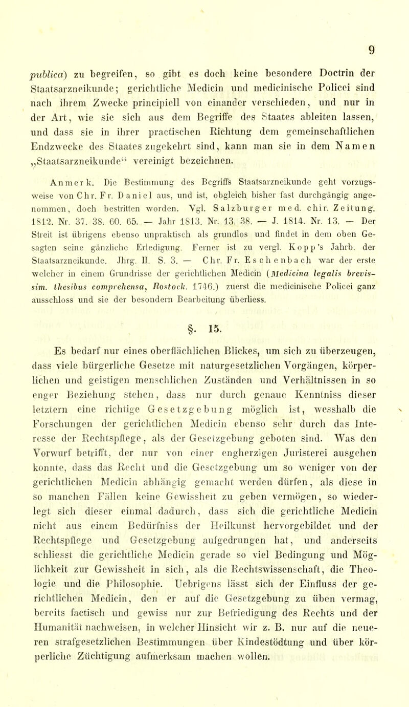 publica) zu begreifen, so gibt es doch keine besondere Doctrin der Staatsarzneikunde; gerichtliche Medicin und medieinische Policei sind nach ihrem Zwecke principiell von einander verschieden, und nur in der Art, wie sie sich aus dem Begriffe des Staates ableiten lassen, und dass sie in ihrer practischen Richtung dem gemeinschaftlichen Endzwecke des Staates zugekehrt sind, kann man sie in dem Namen „Staatsarzneikunde vereinigt bezeichnen. An merk. Die Bestimmung des Begriffs Staatsarzneikunde geht vorzugs- weise von Chr. Fr. Daniel aus, und ist, obgleich bisher fast durchgängig ange- nommen, doch bestritten worden. Vgl. Salzburger med. c hi r. Z e itung. 1812. Nr. 37. 38. 60. 65. — Jahr 1813. Nr. 13. 38. — J. 1814. Nr. 13. - Der Streit ist übrigens ebenso unpraktisch als grundlos und findet in dem oben Ge- sagten seine gänzliche Erledigung. Ferner ist zu vergl. K o p p 's Jahrb. der Staatsarzneikunde. Jhrg. II. S. 3. — Chr. Fr. Eschenbach war der erste welcher in einem Grundrisse der gerichtlichen Medicin (Medic'ma legalh brevis- sim. thesibus comprehensa, Rostock. 1746.) zuerst die medieinische Policei ganz ausschloss und sie der besondern Bearbeitung überliess. §• 15. Es bedarf nur eines oberflächlichen Blickes, um sich zu überzeugen, dass viele bürgerliche Gesetze mit naturgesetzlichen Vorgängen, körper- lichen und geistigen menschlichen Zuständen und Verhältnissen in so enger Beziehung stehen, dass nur durch genaue Kennlniss dieser letztern eine richtige Gesetzgebung möglich ist, wesshalb die Forschungen der gerichtlichen Medicin ebenso sehr durch das Inte- resse der Rechtspflege, als der Gesetzgebung geboten sind. Was den Vorwurf betrifft, der nur von einer engherzigen Juristerei ausgehen konnte, dass das Recht und die Gesetzgebung um so weniger von der gerichtlichen Medicin abhängig gemacht werden dürfen, als diese in so manchen Fällen keine Gewissheit zu geben vermögen, so wieder- legt sich dieser einmal dadurch, dass sich die gerichtliche Medicin nicht aus einem Bedürfnis s der Heilkunst her vorgebildet und der Rechtspflege und Gesetzgebung aufgedrungen hat, und anderseits schließet die gerichtliche Medicin gerade so viel Bedingung und Mög- lichkeit zur Gewissheit in sich, als die Rechtswissenschaft, die Theo- logie und die Philosophie. Uebrigi'ns lässt sich der Einfluss der ge- richtlichen Medicin, den er auf die Gesetzgebung zu üben vermag, bereits factisch und gewiss nur zur Befriedigung des Rechts und der Humanität nachweisen, in welcher Hinsicht wir z. B. nur auf die neue- ren strafgesetzlichen Bestimmungen über Kindestödtung und über kör- perliche Züchtigung aufmerksam machen wollen.