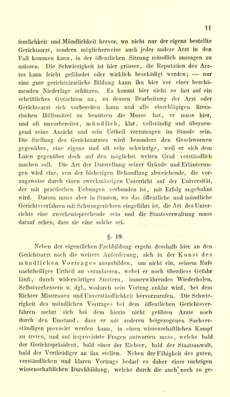 fentlichkeit und Mündlichkeit hervor, wo nicht nur der eigens bestellte Gerichtsarzt, sondern möglicherweise auch jeder andere Arzt in den Fall kommen kann, in der öffentlichen Sitzung mündlich aussagen zu müssen. Die Schwierigkeit ist hier grösser, die Reputation des Arz- tes kann leicht gefährdet oder wirklich beschädigt werden; — nur eine gute gerichtsärztliche Bildung kann ihn hier vor einer beschä- menden Niederlage schützen. Es kommt hier nicht so fast auf ein schriftliches Gutachten an, zu dessen Bearbeitung der Arzt oder Gerichtsarzt sich vorbereiten kann und alle einschlägigen litera- rischen Hülfsmittel zu benützen die Müsse hat, er muss hier, und oft unvorbereitet, mündlich, klar, vollständig und überzeu- gend seine Ansicht und sein Urtheil vorzutragen im Stande sein. Die Stellung des Gerichtsarztes wird besonders den Geschwornen gegenüber, eine eigene und oft sehr schwierige, weil er sich dem Laien gegenüber doch auf den möglichst weiten Grad verständlich machen soll. Die Art der Darstellung seiner Gründe und Erläuterun- gen wird eine, von der bisherigen Behandlung abweichende, die vor- zugsweise durch einen zweckmässigen Unterricht auf der Universität, der mit practischen Uebungen verbunden ist, mit Erfolg angebahnt wird. Darum muss aber in Staaten, wo das öffentliche und mündliche. Gerichtsverfahren mit, Schwurgerichten eingeführt ist, die Art des Unter- richts eine zweckentsprechende sein und die Staatsverwaltung muss darauf sehen, dass sie eine solche sei. §• 19- Neben der eigentlichen Fachbildung ergeht desshalb hier an den Gerichtsarzt noch die weitere Anforderung, sich in der Kunst des mündlichen Vortrages auszubilden, um nicht ein, seinem Rufe nachtheiliges Urtheil zu veranlassen, wobei er noch überdiess Gefahr läuft, durch widerwärtiges Stottern, immerwährendes Wiederholen, Selbstverbessern u. dgl., wodurch sein Vortrag unklar wird, bei dem Richter Misstrauen und Unverständlichkcit hervorzurufen. Die Schwie- rigkeit des mündlichen Vortrages bei dem öffentlichen Gerichtsver- fahren mehrt sich bei dem hierin nicht geübten Arzte noch durch den Umstand, dass er mit anderen beigezogenen Sachver- ständigen provocirt werden kann, in einen wissenschaftlichen Kampf zu treten, und auf improvisirte Fragen antworten muss, welche bald der Gerichtspräsident, bald einer der Richter, bald der Staatsanwalt, bald der Vertheidiger an ihn stellen. Neben der Fähigkeit des guten, verständlichen und klaren Vortrags bedarf es daher einer tüchtigen wissenschaftlichen Durchbildung, welche durch die auclTnoch so ge-