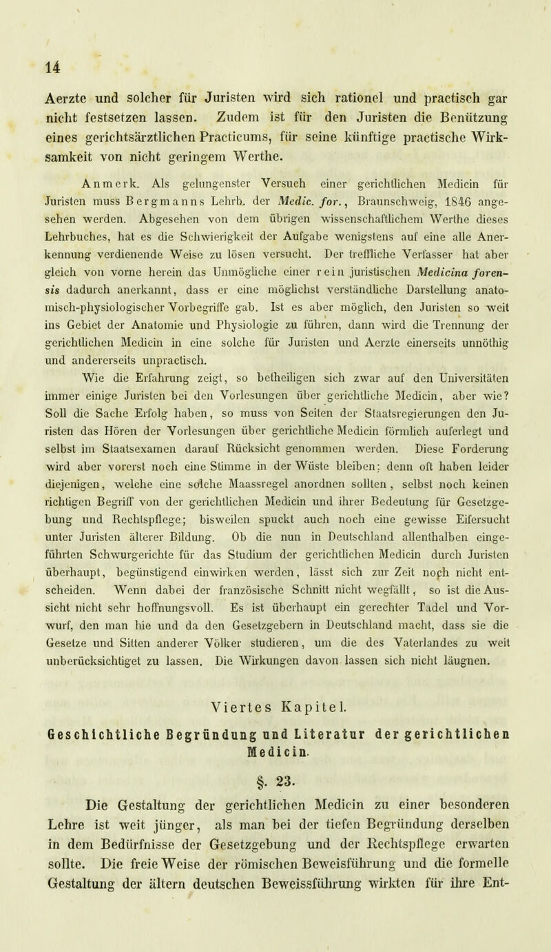 Aerzte und solcher für Juristen wird sich rationel und practisch gar nicht festsetzen lassen. Zudem ist für den Juristen die Benützung eines gerichtsärztlichen Practicums, für seine künftige practischc Wirk- samkeit von nicht geringem Werthe. An merk. Als gelungenster Versuch einer gerichtlichen Medicin für Juristen muss Bergmanns Lehrh, der Medic. for., Braunschweig, 1846 ange- sehen werden. Abgesehen von dem übrigen wissenschaftlichem Werthe dieses Lehrbuches, hat es die Schwierigkeit der Aufgabe wenigstens auf eine alle Aner- kennung verdienende Weise zu lösen versucht. Der treffliche Verfasser hat aber gleich von vorne herein das Unmögliche einer rein juristischen Medicina foren- sis dadurch anerkannt, dass er eine möglichst verständliche Darstellung anato- misch-physiologischer Vorbegriffe gab. Ist es aber möglich, den Juristen so weit ins Gebiet der Anatomie und Physiologie zu führen, dann wird die Trennung der gerichtlichen Medicin in eine solche für Juristen und Aerzte einerseits unnöthig und andererseits unpractisch. Wie die Erfahrung zeigt, so betheiligen sich zwar auf den Universitäten immer einige Juristen bei den Vorlesungen über gerichtliche Blechern, aber wie? Soll die Sache Erfolg haben, so muss von Seiten der Staatsregierungen den Ju- risten das Hören der Vorlesungen über gerichtliche Medicin förmlich auferlegt und selbst im Staatsexamen darauf Bücksicht genommen werden. Diese Forderang wird aber vorerst noch eine Stimme in der Wüste bleiben; denn oft haben leider diejenigen, welche eine solche Maassregel anordnen sollten, selbst noch keinen richtigen Begriff von der gerichtlichen Medicin und ihrer Bedeutung für Gesetzge- bung und Bechlspflege; bisweilen spuckt auch noch eine gewisse Eifersucht unter Juristen älterer Bildung. Ob die nun in Deutschland allenthalben einge- führten Schwurgerichte für das Studium der gerichtlichen Medicin durch Juristen überhaupt, begünstigend einwirken werden, lässt sich zur Zeit noph nicht ent- scheiden. Wenn dabei der französische Schnitt nicht wegfällt, so ist die Aus- sicht nicht sehr hoffnungsvoll. Es ist überhaupt ein gerechter Tadel und Vor- wurf, den man lue und da den Gesetzgebern in Deutschland macht, dass sie die Gesetze und Sitten anderer Völker studieren, um die des Vaterlandes zu weit unberücksichtiget zu lassen. Die Wirkungen davon lassen sich nicht läugnen. Viertes Kapitel. Geschichtliche Begründung und Literatur der gerichtlichen Medicin. §• 23. Die Gestaltung der gerichtlichen Medicin zu einer besonderen Lehre ist weit jünger, als man hei der tiefen Begründung derselben in dem Bedürfnisse der Gesetzgebung und der Rechtspflege erwarten sollte. Die freie Weise der römischen Beweisführung und die formelle Gestaltung der altern deutschen Beweissführung wirkten für ihre Ent-