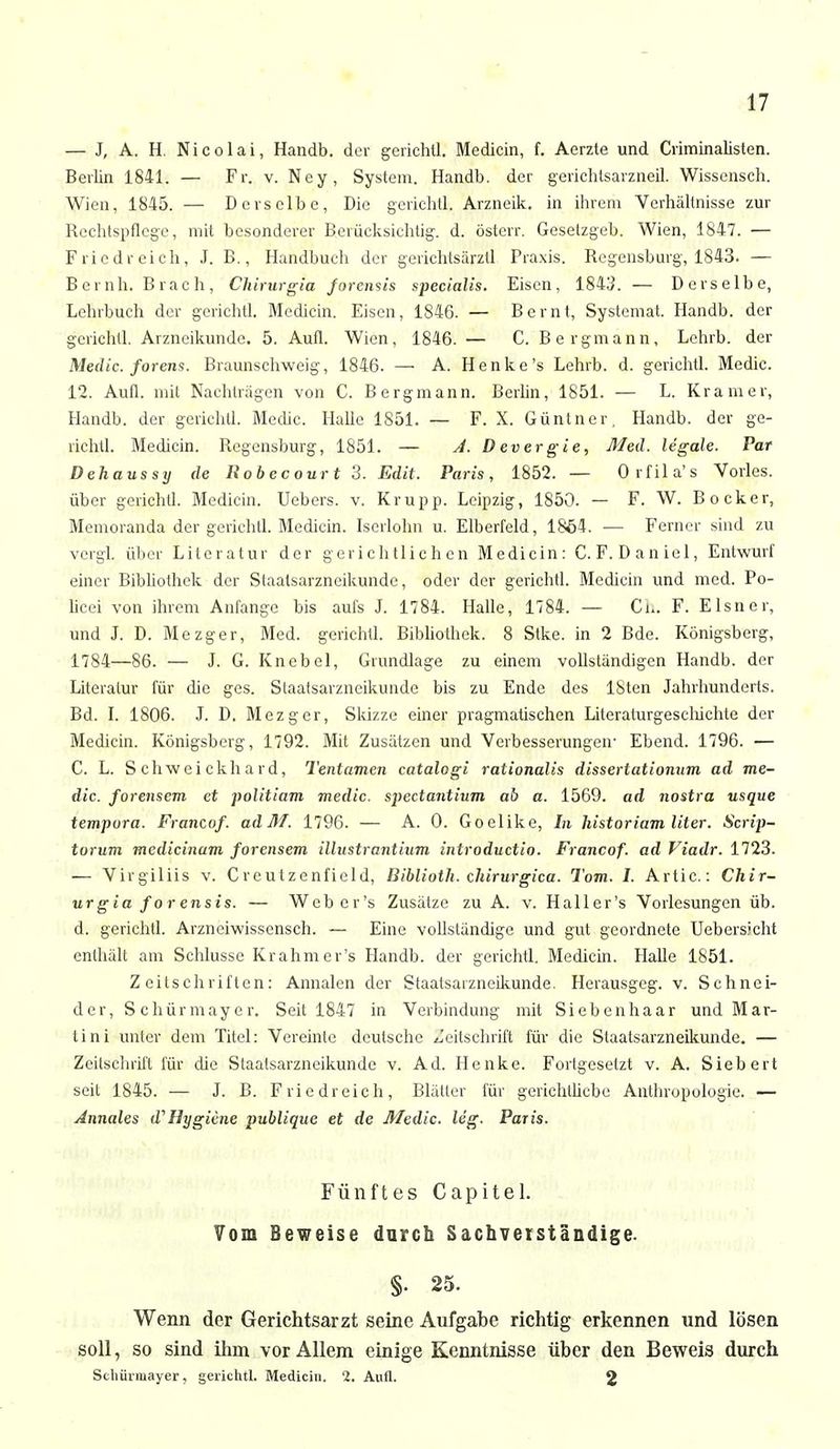 — J, A. H. Nicolai, Handb. der gerichll. Medicin, f. Aerzte und Criminalisten. Berlin 1841. — Fr. v. Ney, System. Handb. der gerichtsarzneil. Wissenseh. Wien, 1845. — Derselbe, Die gerichtl. Arzneik. in ihrem Verhältnisse zur Rechtspflege, mit besonderer Berücksichtig, d. österr. Geselzgeb. Wien, 1847. — Friedreich, J. B., Handbuch der gerichtsärztl Praxis. Regensburg, 1843. — Beruh. Brach, Chirurgia forensis specialis. Eisen, 1843. — Derselbe, Lehrbuch der gerichtl. Medicin. Eisen, 1846. — Bernt, Systemat. Handb. der gerichtl. Arzneikunde. 5. Aufl. Wien, 1846. — C. Bergmann, Lehrb. der Medic. forens. Braunschweig, 1846. — A. Henke's Lehrb. d. gerichtl. Medic. 12. Aufl. mit Nachtragen von C. Bergmann. Berlin, 1851. — L. Kramer, Handb. der gerichtl. Medic. Halle 1851. — F. X. Güntner, Handb. der ge- richtl. Medicin. Regensburg, 1851. — A. Devergie, Med. legale. Par Dehaussy de Robecour t 3. Edit. Paris, 1852. — Orfila's Voiles, über gerichtl. Medicin. Uebers. v. Krupp. Leipzig, 1850. — F. W. Bocker, Memoranda der gerichll. Medicin. Iserlohn u. Elberfeld, 1864. — Ferner sind zu vcrgl. über Literatur der gerichtlichen Medicin: C.F.Daniel, Entwurf einer Bibliothek der Slaatsarzneikunde, oder der gerichtl. Medicin und med. Po- licei von ihrem Anfange bis aufs J. 1784. Halle, 1784. — Ch. F. Eisner, und J. D. Mezger, Med. gerichtl. Bibliothek. 8 Stke. in 2 Bde. Königsberg, 1784—86. — J. G. Knebel, Grundlage zu einem vollständigen Handb. der Literatur für die ges. Slaatsarzncikunde bis zu Ende des ISten Jahrhunderts. Bd. I. 1806. J. D. Mezger, Skizze einer pragmatischen Literaturgeselüchte der Medicin. Königsberg, 1792. Mit Zusätzen und Verbesserungen- Ebend. 1796. — C. L. S chwei ckh ard, Tentamen catalogi rationalis disseriationum ad me- dic. forensem et politiam medic. spectantium ab a. 1569. ad nostra usque tempura. Francof. adM. 1796. — A. 0. Goelike, In historiam liter. Scrip- turum medicinam forensem illustrantium introduetio. Francof. ad Viadr. 1723. — Virgiliis v. Creutzenficld, Diblioth. chirurgica. Tom. 1. Artic: Chir- urgia for ensis. — Wcbcr's Zusätze zu A. v. Haller's Vorlesungen üb. d. gerichtl. Arzneiwissensch. — Eine vollständige und gut geordnete Uebersicht enthält am Schlüsse Krahmer's Handb. der gerichtl. Medicin. Halle 1851. Zeitschriften: Annalen der Staatsaizneikunde. Herausgeg. v. Schnei- der, Schürmayer. Seit 1847 in Verbindung mit Siebenhaar und Mar- tini unter dem Titel: Vereinte deutsche Zeitschrift für die Staatsarzneikunde. — Zeitschrift für die Staalsarzneikunde v. Ad. Henke. Forlgesetzt v. A. Siebert seit 1845. — J. B. Friedreich, Biälter für gerichtliche Anthropologie. — Annales d'Hygiene publique et de Medic. leg. Paris. Fünftes Capitel. Vom Beweise durch Sachverständige. §• 25. Wenn der Gerichtsarzt seine Aufgabe richtig erkennen und lösen soll, so sind ihm vor Allem einige Kenntnisse über den Beweis durch Schüimayer, gerichtl. Medicin. '2. Aufl. 2