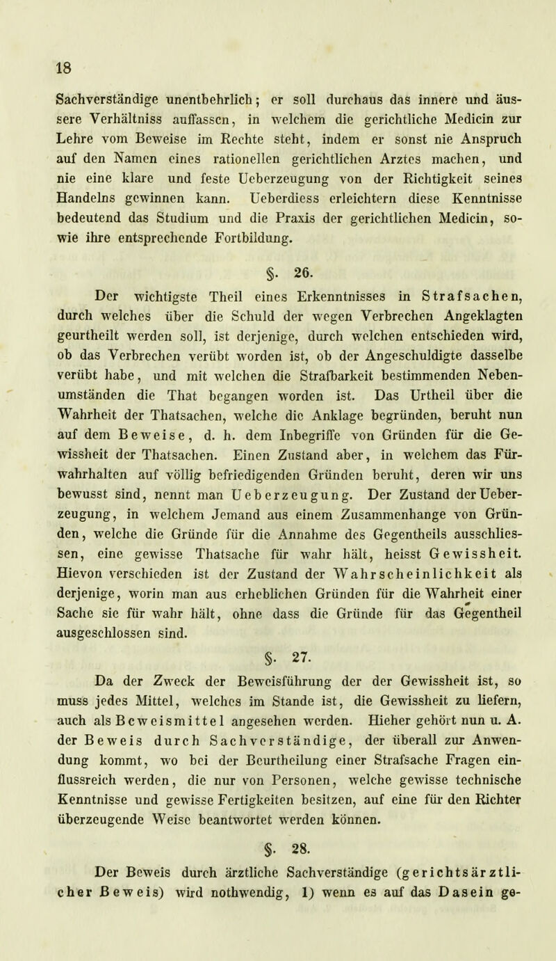 Sachverständige unentbehrlich; er soll durchaus das innere und äus- sere Verhältniss auffassen, in welchem die gerichtliche Mediän zur Lehre vom Beweise im Rechte steht, indem er sonst nie Anspruch auf den Namen eines rationellen gerichtlichen Arztes machen, und nie eine klare und feste Ueberzeugung von der Richtigkeit seines Handelns gewinnen kann. Ueberdiess erleichtern diese Kenntnisse bedeutend das Studium und die Praxis der gerichtlichen Medicin, so- wie ihre entsprechende Fortbildung. §• 26. Der wichtigste Theil eines Erkenntnisses in Strafsachen, durch welches über die Schuld der wegen Verbrechen Angeklagten geurtheilt werden soll, ist derjenige, durch welchen entschieden wird, ob das Verbrechen verübt worden ist, ob der Angeschuldigte dasselbe verübt habe, und mit welchen die Strafbarkeit bestimmenden Neben- umständen die That begangen worden ist. Das Urtheil über die Wahrheit der Thatsachen, welche die Anklage begründen, beruht nun auf dem Beweise, d. h. dem Inbegriffe von Gründen für die Ge- wissheit der Thatsachen. Einen Zustand aber, in welchem das Für- wahrhalten auf völlig befriedigenden Gründen beruht, deren wir uns bewusst sind, nennt man Ueberzeugung. Der Zustand der Ueber- zeugung, in welchem Jemand aus einem Zusammenhange von Grün- den, welche die Gründe für die Annahme des Gegentheils ausschlies- sen, eine gewisse Thatsache für wahr hält, heisst Gewissheit. Hievon verschieden ist der Zustand der Wahrscheinlichkeit als derjenige, worin man aus erheblichen Gründen für die Wahrheit einer Sache sie für wahr hält, ohne dass die Gründe für das Gegentheil ausgeschlossen sind. §. 27. Da der Zweck der Beweisführung der der Gewissheit ist, so muss jedes Mittel, welches im Stande ist, die Gewissheit zu liefern, auch als Beweismittel angesehen werden. Hieher gehört nun u. A. der Beweis durch Sachverständige, der überall zur Anwen- dung kommt, wo bei der Bcurthcilung einer Strafsache Fragen ein- flussreich werden, die nur von Personen, welche gewisse technische Kenntnisse und gewisse Fertigkeiten besitzen, auf eine für den Richter überzeugende Weise beantwortet werden können. §• 28. Der Beweis durch ärztliche Sachverständige (gerichtsärztli- cher Beweis) wird nothwendig, 1) wenn es auf das Dasein ge-