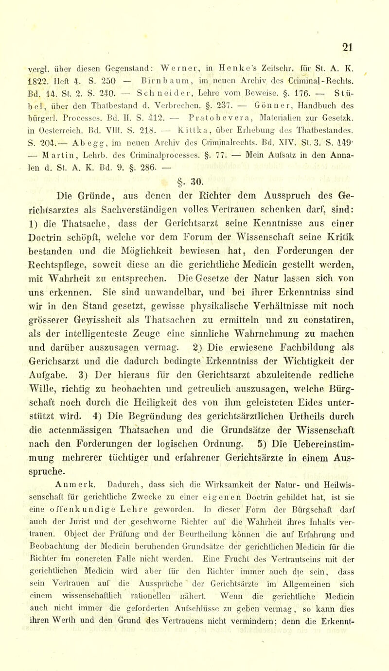 vergL über diesen Gegenstand: Werner, in Henke's Zeitschr, für St. A. K. 1822. Heft 4. S. 250 — Birnbaum, im neuen Archiv des CriminaJ-Rechts. Bd. 14. St. 2. S. 240. — Schneider, Lehre vom Beweise. §. 176. — St.fi- bel, über den Thalbestand d. Verbrechen. §. 237. — Gönner, Handbuch des bürgert. Processcs. Bd. II. S. 412. — P rato b e ver a, Materialien zur Gesetzk. in Oesterreich. Bd. VIII. S. 218. — Kittka, über Erhebung- des Thatbestandes. S. 204.— Ab egg, im neuen Archiv des Criminalrechts. Bd. XIV. St. 3. S. 449- — Martin, Lehrb. des Criminalprocesses. §. 77. — Mein Aufsalz in den Anna- len d. St. A. K. Bd. 9. §. 286. — §. 30. Die Gründe, aus denen der Richter dem Ausspruch des Ge- richtsarztes als Sachverständigen volles Vertrauen schenken darf, sind: 1) die Thatsache, dass der Gerichtsarzt seine Kenntnisse aus einer Doctrin schöpft, welche vor dem Forum der Wissenschaft seine Kritik bestanden und die Möglichkeit bewiesen hat, den Forderungen der Rechtspflege, soweit diese an die gerichtliche Medicin gestellt werden, mit Wahrheit zu entsprechen. Die Gesetze der Natur lassen sich von uns erkennen. Sie sind unwandelbar, und bei ihrer Erkenntniss sind wir in den Stand gesetzt, gewisse, physikalische Verhältnisse mit noch grösserer Gewissheit als Thatsachen zu ermitteln und zu constatiren, als der intelligenteste Zeuge eine sinnliche Wahrnehmung zu machen und darüber auszusagen vermag. 2) Die erwiesene Fachbildung als Gerichsarzt und die dadurch bedingte Erkenntniss der Wichtigkeit der Aufgabe. 3) Der hieraus für den Gerichtsarzt abzuleitende redliche Wille, richtig zu beobachten und getreulich auszusagen, welche Bürg- schaft noch durch die Heiligkeit des von ihm geleisteten Eides unter- stützt wird. 4) Die Begründung des gerichtsärztlichen Urtheils durch die actenmässigen Thatsachen und die Grundsätze der Wissenschaft nach den Forderungen der logischen Ordnung. 5) Die Uebereinstim- mung mehrerer tüchtiger und erfahrener Gerichtsärzte in einem Aus- spruche. Anmerk. Dadurch, dass sich die Wirksamkeit der Natur- und Heilwis- senschaft für gerichtliche Zwecke zu einer eigenen Doctrin gebildet hat, ist sie eine offenkundige Lehre geworden. In dieser Form der Bürgschaft darf auch der Jurist und der geschworne Dichter auf die Wahrheit ihres Inhalts ver- trauen. Object der Prüfung und der Beurtheilung können die auf Erfahrung und Beobachtung der Medicin beruhenden Grundsätze der gerichtlichen Medicin für die Dichter Im concreten Falle nicht werden. Eine Frucht des Vertrautseins mit der gerichtlichen Medicin wird aber für den Dichter immer auch die sein, dass sein Vertrauen auf die Aussprüche der Gerichtsärzte im Allgemeinen sich einem wissenschaftlich rationellen nähert. Wenn die gerichtliche Medicin auch nicht immer die geforderten Aufschlüsse zu geben vermag, so kann dies ihren Werth und den Grund des Vertrauens nicht vermindern; denn die Erkennt-