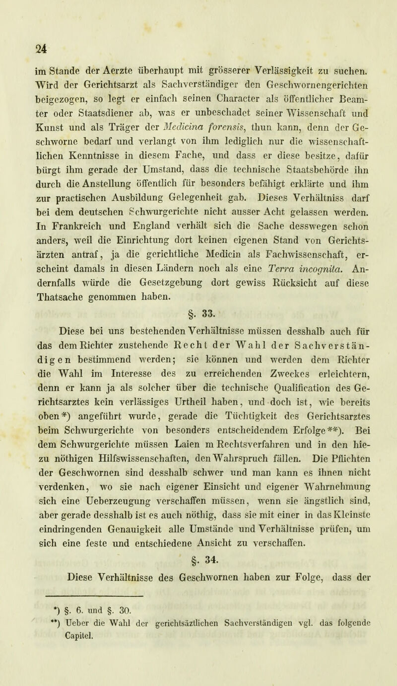 <24 im Stande der Aerztc überhaupt mit grösserer Verlässigkeit zu suchen. Wird der Gerichtsarzt als Sachverständiger den Geschwornengerichten beigezogen, so legt er einfach seinen Character als öffentlicher Beam- ter oder Staatsdiener ab, was er unbeschadet seiner Wissenschaft und Kunst und als Träger der Mcdicina forensis, thun kann, denn der Ge- schwornc bedarf und verlangt von ihm lediglich nur die wissenschaft- lichen Kenntnisse in diesem Fache, und dass er diese besitze, dafür bürgt ihm gerade der Umstand, dass die technische Staatsbehörde ihn durch die Anstellung öffentlich für besonders befähigt erklärte und ihm zur practischen Ausbildung Gelegenheit gab. Dieses Verhältniss darf bei dem deutschen Schwurgerichte nicht ausser Acht gelassen werden. In Frankreich und England verhält sich die Sache desswegen schon anders, weil die Einrichtung dort keinen eigenen Stand von Gerichts- ärzten antraf, ja die gerichtliche Medicin als Fachwissenschaft, er- scheint damals in diesen Ländern noch als eine Terra incognita. An- dernfalls würde die Gesetzgebung dort gewiss Rücksicht auf diese Thatsache genommen haben. §. 33. Diese bei uns bestehenden Verhältnisse müssen desshalb auch für das demRichter zustehende Recht der Wahl der Sachverstän- digen bestimmend werden; sie können und werden dem Richter die Wahl im Interesse des zu erreichenden Zweckes erleichtern, denn er kann ja als solcher über die technische Qualifikation des Ge- richtsarztes kein verlässiges Urtheil haben, und doch ist, wie bereits oben*) angeführt wurde, gerade die Tüchtigkeit des Gerichtsarztes beim Schwurgerichte von besonders entscheidendem Erfolge**). Bei dem Schwurgerichte müssen Laien m Rechtsverfahren und in den hie- zu nöthigen Hilfswissenschaften, den Wahrspruch fällen. Die Pflichten der Geschwornen sind desshalb schwer und man kann es ihnen nicht verdenken, wo sie nach eigener Einsicht und eigener Wahrnehmung sich eine Ueberzeugung verschaffen müssen, wenn sie ängstlich sind, aber gerade desshalb ist es auch nöthig, dass sie mit einer in das Kleinste eindringenden Genauigkeit alle Umstände und Verhältnisse prüfen, um sich eine feste und entschiedene Ansicht zu verschaffen. §• 34. Diese Verhältnisse des Geschwornen haben zur Folge, dass der *) §. 6. und §. 30. '*) Ucber die Wahl der gerichtsäztlichen Sachverständigen vgl. das folgende Capitel.