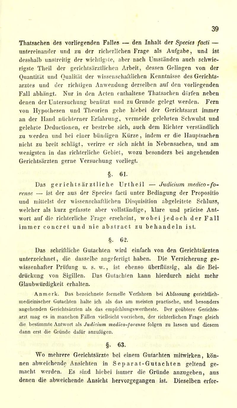 Thatsachen des vorliegenden Falles — den Inhalt der Speeles facti — untereinander und zu der richerlichen Frage als Aufgabe, und ist desshalb unstreitig der wichtigste, aber nach Umständen auch schwie- rigste Theil der gerichtsärztlichen Arbeit, dessen Gelingen von der Quantität und Qualität der wissenschaftlichen Kenntnisse des Gerichts- arztes und der richtigen Anwendung derselben auf den vorliegenden Fall abhängt. Nur in den Acten enthaltene Thatsachen dürfen neben denen der Untersuchung benützt und zu Grunde gelegt werden. Fern von Hypothesen und Theorien gehe hiebei der Gerichtsarzt immer an der Hand nüchterner Erfahrung, vermeide gelehrten Schwulst und gelehrte Deduetionen, er bestrebe sich, auch dem Eichter verständlich zu werden und bei einer bündigen Kürze, indem er die Hauptsachen nicht zu breit schlägt, verirre er sich nicht in Nebensachen, und am wenigsten in das richterliche Gebiet, wozu besonders bei angehenden Gerichtsärzten gerne Versuchung vorliegt. §• 61. Das gerichtsärztliche Urtheil .— Judicium medico-fo- rense — ist der aus der Species facti unter Bedingung der Propositio und mittelst der wissenschaftlichen Disquisition abgeleitete Schluss, welcher als kurz gefasste aber vollständige, klare und präcise Ant- wort auf die richterliche Frage erscheint, wobei jedoch der Fall immer concret und nie abstract zu behandeln ist. §■ 62. Das schriftliche Gutachten wird einfach von den Gerichtsärzten unterzeichnet , die dasselbe angefertigt haben. Die Versicherung ge- wissenhafter Prüfung u. s. w., ist ebenso überflüssig, als die Bei- drückung von Sigillen. Das Gutachten kann hierdurch nicht mehr Glaubwürdigkeit erhalten. Anmcrk. Das bezeichnete formelle Verfahren bei Abfassung geriehtlieh- medicinischer Gutachten halte ich als das am meisten praefische, und besonders angehenden Gerichtsärzten als das empfehlungswertheste. Der geübtere Gerichts- arzt mag es in manchen Fällen vielleicht vorziehen, der richterlichen Frage gleich die bestimmte Antwort als Juäinum medico-jorense folgen zu lassen und diesem dann erst die Gründe dafür anzufügen. §. 63. Wo mehrere Gerichtsärzte bei einem Gutachten mitwirken, kön- nen abweichende Ansichten in Separat-Gutachten geltend ge- macht werden. Es sind hiebei immer die Gründe anzugeben, aus denen die abweichende Ansicht hervorgegangen ist. Dieselben erfor-