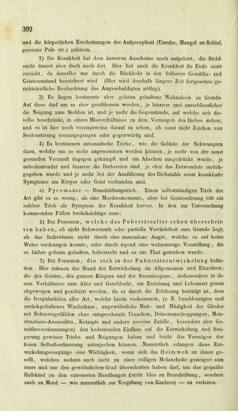 und die körperlichen Erscheinungen der Aufgeregtheit (Unruhe, Mangel an Schlaf, gereizter Puls etc.) gehören. 2) Die Krankheit hat dem äusseren Anscheine nach aufgehört, die Stehl- sucht dauert aber doch noch fort. Hier hat auch die Krankheit ihr Ende nicht erreicht, da dasselbe nur durch die Rückkehr in den früheren Gcmüths- und Geisteszustand bezeichnet wird (Hier wird desshalb längere Zeit fortgesetzte ge- richtsärztliche Beobachtung des Angeschuldigten nöthig). 3) Es liegen bestimmte aber geheim gehaltene Wahnideen zu Grinde. Auf diese darf um so eher geschlossen werden, je bizarrer und ausschliesslicher die Neigung zum Stehlen ist, und je mehr die Gegenstände, auf welche sich die- selbe beschränkt, in einem Missverhältnisse zu dem Vermögen des Diebes stehen; und es ist hier noch vorzugsweise darauf zu sehen, ob sonst nicht Zeichen von Seelenstörung vorausgegangen oder gegenwärtig sind. 4) Es bestimmen automatische Triebe, wie die Gelüste der Schwangern dazu, welche um so mehr angenommen werden können, je mehr von der sonst gesunden Vernunft dagegen gekämpft und ein Abscheu ausgedrückt wurde, je unbedeutender und bizarrer die Diebereien sind, je eher das Entwendete zurück- gegeben wurde und je mehr bei der Ausführung des Diebstahls sonst krankhafte Symptome am Körper oder Geist vorhanden sind. c) Pyromanie — Brandstiftungstrieb. Einen 'selbstständigen Trieb der Art gibt es so wenig, als eine Mordmonomanie, aber bei Geistesstörung tritt ein solcher Trieb als Symptom der Krankheit hervor. In den zur Untersuchung kommenden Fällen berücksichtige man: 1) Bei Personen, welche das Pub e r t äl sal t er schon überschrit- ten haben, ob nicht Schwermuth oder partielle Verrücktheit zum Grunde liegt, ob das Individuum nicht durch eine namenlose Angst, welche es auf keine Weise verdrängen konnte, oder durch irgend eine wahnsinnige Vorstellung, die es bisher geheim gehalten, beherrscht und so zur That getrieben wurde. 2) Bei Personen, die sich in der Pub ertätsent wi ckelung befin- den. Hier müssen der Stand der Entwickelung im Allgemeinen und Einzelnen; die des Geistes, .des ganzen Körpers und der Sexualorgane, insbesondere in ih- rem Verhältnisse zum Alter und Geschlecht, zur Erziehung und Lebensart genau abgewogen und geschätzt werden, da es durch die Erfahrung bestätigt ist, dass die Irregularitäten aller Art, welche hierin vorkommen, (z. B. beschleunigtes und zurückgehaltenes Wachsthum, ungewöhnliche Matt- und Müdigkeit der Glieder mit Schmerzgefühlen ohne entsprechende Ursachen, Drüsenanschoppungen, Men- struations-Anomalien , Krämpfe und andere nervöse Zufälle , besonders aber Ge- müthsverstimmungen) den bedeutenden Einfluss auf die Entwickelung und Stei- gerung gewisser Triebe und Neigungen haben und leicht das Vermögen der freien Selbstbestimmung unterjochen können. Namentüch erlangen diese Ent- wickelungsvorgänge eine Wichtigkeit, wenn sich das Heimweh zu ihnen ge- sellt, welches sodann auch nicht zu einer völligen Melancholie gesteigert sein muss und nur den gewöhnlichen Grad überschritten haben darf, um das gequälte Halbkind zu den extremsten Handlungen (nicht blos zu Brandstiftung, sondern auch zu Mord — wie namentüch zur Vergiftung von Kindern) — zu verleiten.