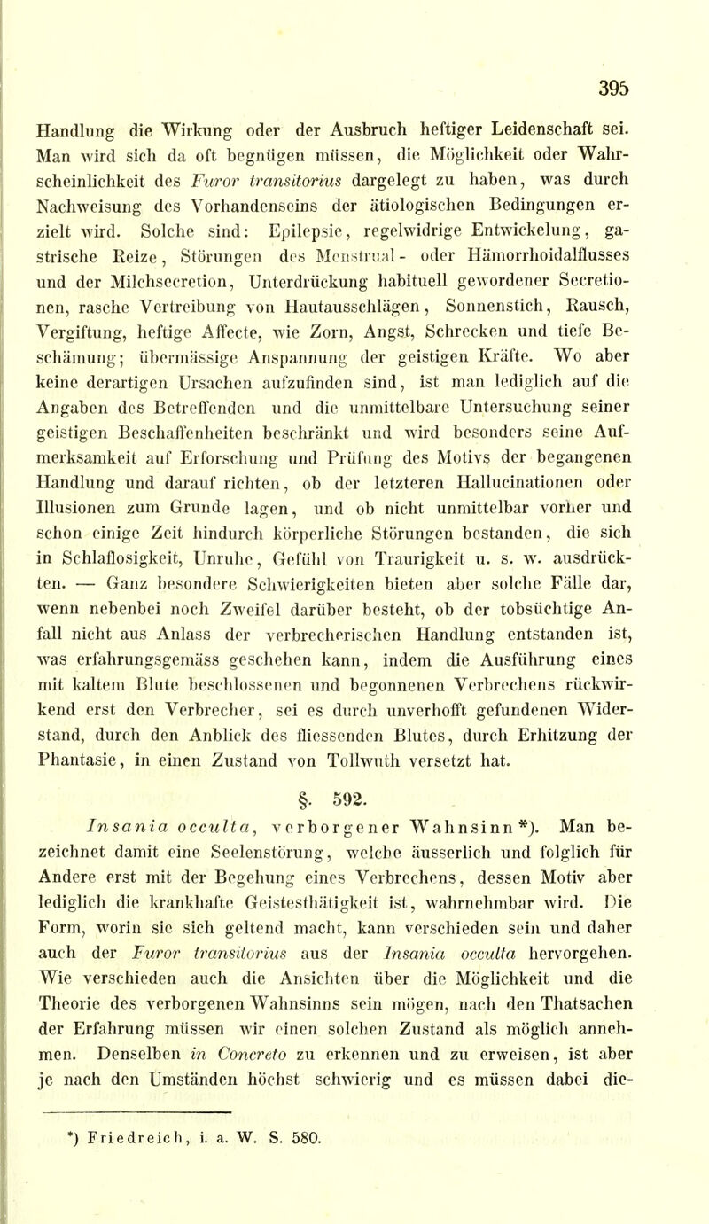 Handhing die Wirkung oder der Ausbruch heftiger Leidenschaft sei. Man wird sich da oft begnügen müssen, die Möglichkeit oder Wahr- scheinlichkeit des Furor transitorius dargelegt zu haben, was durch Nachweisung des Vorhandenseins der ätiologischen Bedingungen er- zielt wird. Solche sind: Epilepsie, regelwidrige Entwickelung, ga- strische Reize, Störungen des Mcnstrual - oder Hämorrhoidalflusses und der Milchsecretion, Unterdrückung habituell gewordener Secretio- nen, rasche Vertreibung von Hautausschlägen, Sonnenstich, Rausch, Vergiftung, heftige Affecte, wie Zorn, Angst, Schrecken und tiefe Be- schämung; übermässige Anspannung der geistigen Kräfte. Wo aber keine derartigen Ursachen aufzufinden sind, ist man lediglich auf die Angaben des Betreffenden und die unmittelbare Untersuchung seiner geistigen Beschaffenheiten beschränkt und wird besonders seine Auf- merksamkeit auf Erforschung und Prüfung des Motivs der begangenen Handlung und darauf richten, ob der letzteren Hallucinationcn oder Illusionen zum Grunde lagen, und ob nicht unmittelbar vorher und schon einige Zeit hindurch körperliche Störungen bestanden, die sich in Schlaflosigkeit, Unruhe, Gefühl von Traurigkeit u. s. w. ausdrück- ten. — Ganz besondere. Schwierigkeiten bieten aber solche Fälle dar, wenn nebenbei noch Zweifel darüber besteht, ob der tobsüchtige An- fall nicht aus Anlass der verbrecherischen Handlung entstanden ist, was erfahrungsgemäss geschehen kann, indem die Ausführung eines mit kaltem Blute beschlossenen und begonnenen Verbrechens rückwir- kend erst den Verbrecher, sei es durch unverhofft gefundenen Wider- stand, durch den Anblick des fliessenden Blutes, durch Erhitzung der Phantasie, in einen Zustand von Tollwuth versetzt hat. §. 592. Insania occulta, v erborgener Wahnsinn *). Man be- zeichnet damit eine Seelenstörung, welche äusserlich und folglich für Andere erst mit der Begehung eines Verbrechens, dessen Motiv aber lediglich die krankhafte Geistesthätigkeit ist, wahrnehmbar wird. Die Form, worin sie sich geltend macht, kann verschieden sein und daher auch der Furor transitorius aus der Insania occulta hervorgehen. Wie verschieden auch die Ansichten über die Möglichkeit und die Theorie des verborgenen Wahnsinns sein mögen, nach den Thatsachen der Erfahrung müssen wir einen solchen Zustand als möglich anneh- men. Denselben in Concreto zu erkennen und zu erweisen, ist aber je nach den Umständen höchst schwierig und es müssen dabei dic- *) Friedreich, i. a. W. S. 580.